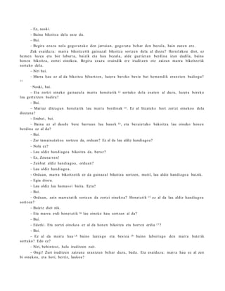 – Ez, noski.
      – Baina bikoitza del a ust e du.
      – Bai.
      – Begira ezaz u nola gogor a t u k o den jarrai a n, gogor a t u beh a r den bez al a, hain zuze n ere.
       Zuk esai d a z u: marr a bikoitz etik gain az al bikoitza sortz e n dela al diozu? Horrelako a diot, ez
he m e n luze a et a hor laburr a, baizik et a hau bez al a, alde guztiet a n berdin a izan dadila, bain a
hon e n bikoitza, zortzi oineko a . Begira ez az u oraindik ere iruditz e n ote zaizun m arr a bikoitz etik
sortuko del a.
      – Niri bai.
      – Marra hau ez al da bikoitz a bihurtz e n , luzer a berek o best e bat he m e n di k era n s t e n badiog u?
11

      –   Noski, bai.
      – Eta zortzi oineko gain az al a marr a hon e t a tik      12     sortuko del a es at e n al duzu, luzer a ber eko
lau gert a t z e n badira?
      – Bai.
      – Marraz ditza g u n hon e t a tik lau m arr a berdin ak          13 .   Ez al litzat ek e hori zortzi oineko a dela
diozun a ?
      – Erab a t , bai.
      – Baina ez al dau d e ber e barru a n lau hau e k          14 ,   et a ber ai et a k o bakoitz a lau oineko hon e n
berdin a ez al da?
      – Bai.
      – Zer tam ainat ako a sortzen da, orduan? Ez al da lau aldiz handiago a?
      – Nola ez?
      – Lau aldiz han di a g o a bikoitza da, ber az?
      – Ez, Zeus a rr e n !
      – Zenb a t aldiz han di a g o a , ordu a n ?
      – Lau aldiz han di a g o a .
      – Ordu a n, m arr a bikoitzetik ez da gain az al bikoitz a sortz e n, mutil, lau aldiz han di a g o a baizik.
      – Egia diozu.
      – Lau aldiz lau ha m a s e i bait a. Ezta?
      – Bai.
        – Ordu a n, zein m arr a t a tik sortz e n da zortzi oineko a? Honet a tik         15   ez al da lau aldiz han di a g o a
sortz e n ?
      – Baietz diot nik.
      – Eta m arr a erdi hon e t a t ik 16 lau oineko hau sortz e n al da?
      – Bai.
      – Ederki. Eta zortzi oineko a ez al da hon e n bikoitza et a horre n erdia                  17 ?

      – Bai.
      – Ez al da marr a hau          18   baino luze a g o et a best e a       19   baino laburr a g o    den marr a bat e tik
sortuko? Edo ez?
      – Niri, behintz a t , hala iruditz e n zait.
      – Ongi! Zuri iruditz e n zaizun a eran t z u n beh a r duzu, bad a . Eta esai d a z u: marr a hau ez al zen
bi oineko a, et a hori, berriz, lauko a?
 