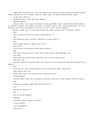 – Jakin gab e , baz eki el a ust e zue n hori bilatz e n edo ikast e n saiat uko litzat ek e e l a ust e al duzu,
bad a , araz o a k izan et a ez dakiel a kontur a t u baino lehe n, et a jakite a desirat u baino lehe n?
        – Ez dut ust e, Sokrat e s .
        – Baldart u izan ak onur a ekarri dio, ordu a n ?
        – Nik hala deritzot.
        – Begira ezaz u orain, araz o horret a tik abiat ut a aurkituko due n a nirekin bat er a bilatz er a k o a n ,
ez diodal a iraka st e n et a gald e t u best e rik ez diodal a egit e n. Zain ez az u bad a e z p a d a ni berari
iraka st e n et a azaltz e n harr a p a t z e n ban a u z u ere, et a ez ber e iritziak gald e t z e n .
        Esaid az u, bad a, zuk: ez al dauk a g u he m e n lau oineko gain az al bat 23 ? Ulertz e n al duzu?
        – Bai.
        – Best e gain az al berdin hau era nt si al diez aiok e g u 24 ?
        – Bai.
        – Eta hirug arr e n hau, horiet ak o bakoitz ar e n berdi n a den a 25 ?
        – Bai.
        – Ezin al dugu, gain er a, ang el u hau osat u 26 ?
        – Bai, noski.
        – Ez al lirat ek e lau gain az al berdi n hau e k sort uko?
        – Bai.
        – Zer, bad a ? Osot a s u n hau 27 best e hau 28 baino zenb a t aldiz han di a g o a da?
        – Lau aldiz.
        – Baina bikoitza bihurt u beh a r zitzaigu n. Edo ez al zara gogor a t z e n ?
        – Oso ondo, bai.
        – Ordu a n, ang el u tik ang el ur a doa n m arr a hon e k 29 ez al du gain az al horiet a k o bakoitz a bitan
zatitz e n?
        – Bai.
        – Ez al dira lau marr a berdin horiek sortz e n, et a gain az al hori 30 ingur a t z e n ?
      – Hala sortz e n dira, bai.
      – Azter ezaz u orain: zein tam ai n a t a k o a da gain az al hori?
      – Ez dut ulertz e n .
      – Ez al du m arr a bakoitz ak lau gain az al horiet a k o bakoitz ar e n erdia barn e a n ber eizi? Ala ez?
      – Bai.
      – Tam ai n a horret a k o zenb a t erdi dau d e horret a n   31 ?

      – Lau.
      – Eta zenb a t hon e t a n   32 ?

      – Bi.
      – Eta zer da lau birekiko?
      – Bikoitz a.
      – Eta hau   33   zenb a t oineko a da, bad a ?
      – Zortzi oineko a.
      – Zein m arr a t a tik?
      – Horret a tik.
 