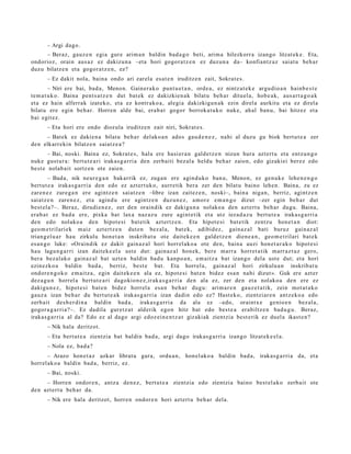 – Argi dago.
     – Beraz, gauz e n egi a gur e arim a n baldin bad a g o beti, arim a hilezkorr a izango litzat ek e . Eta,
ondorioz, orain aus az ez dakizu n a –eta hori gogor a t z e n ez duzun a da– konfiantz a z saiat u beh a r
duzu bilatz e n et a gogor a t z e n , ez?
       – Ez dakit nola, bain a ondo ari zarel a es at e n iruditz e n zait, Sokrat e s .
         – Niri ere bai, bad a , Menon. Gainer a k o punt u e t a n , orde a, ez nintz at e k e argu dio a n hainb e s t e
te m a t u k o. Baina pent s a t z e n dut bat ek ez dakizkien a k bilatu beh a r dituel a, hob e a k , aus a rt a g o a k
et a ez hain alferrak izat eko, et a ez kontr ako a , alegi a dakizkigu n a k ezin direl a aurkitu et a ez direl a
bilat u ere egin beh a r. Horren alde bai, era b a t gogor borrok a t u k o nuke, ah al ban u, bai hitzez et a
bai egit ez.
       – Eta hori ere ondo diozula iruditz e n zait niri, Sokrat e s .
     – Batek ez dakie n a bilatu beh a r delako a n ados gau d e n e z , nahi al duzu gu biok bert u t e a zer
den elkarr eki n bilatz e n saiatz e a ?
       – Bai, noski. Baina ez, Sokrat e s, hala ere hasi er a n gald e t z e n nizun hura azt ert u et a entz u n g o
nuke gust ur a: bert u t e a ri irakas g a r ri a den zerb aiti bez al a heldu beh a r zaion, edo gizakiei ber ez edo
best e nolab ait sortz e n ote zaien.
         – Bada, nik neur e g a n bakarrik ez, zuga n ere agind u k o ban u, Menon, ez gen u k e lehe n e n g o
bert ut e a iraka s g a r ri a den edo ez azt ert uk o, aurre tik ber a zer den bilat u baino lehe n. Baina, zu ez
zare n e z zure g a n ere agintz e n saiatz e n –libre izan zaitez e n , noski–, bain a niga n, berriz, agintz e n
saiatz e n zare n e z , et a agind u ere agintz e n duzun e z , am or e em a n g o dizut –zer egin beh a r dut
best el a ?–. Beraz, dirudi e n e z , zer den oraindik ez dakigu n a nolako a den azt ert u beh a r dugu. Baina,
era b a t ez bad a ere, pixka bat laxa naz az u zure agint e tik et a utz iezad a z u bert ut e a iraka s g a r ri a
den edo nolako a den hipot e si bat e tik azt ertz e n . Eta hipot e si bat e tik zentz u hon e t a n diot:
geo m e t ril ari ek m aiz azt ert z e n dut e n bez al a, bat e k, adibid ez, gain az al bati buruz gain az al
trian g el u a r hau zirkulu hon e t a n inskrib at u ote dait ek e e n gald e t z e n dien e a n , geo m e t rilari bat e k
es a n g o luke: «Oraindik ez dakit gain az al hori horrel ak o a ote den, bain a auzi hon e t a r a k o hipot e si
hau lagu n g a r ri izan dait ek e el a ust e dut: gain az al hon ek, bere marr a horret a tik marr a z t uz gero,
ber a bez al ak o gain az al bat uzte n baldin bad u kanpo a n , em aitz a bat izango dela ust e dut; et a hori
ezinezko a baldin bad a , berriz, best e bat. Eta horrel a, gain az al hori zirkulu a n inskrib at u
ondor e n g o k o em ai tz a, egin dait ek e e n ala ez, hipot e si bat e n bidez esa n nahi dizut ». Guk ere azt er
dez a g u n horrel a bert ut e a ri dagokio n e z ,ir ak a s g a r ri a den ala ez, zer den et a nolako a den ere ez
dakigu n e z , hipot e si bat e n bidez horrel a esa n beh a r dugu: arim a r e n gauz e t a t ik, zein mot a t a k o
gauz a izan beh a r du bert ut e a k irakas g a r ri a izan dadi n edo ez? Hast ek o, zientziar e n antz eko a edo
zerb ait des b e r di n a baldin bad a, iraka s g a r ri a da ala ez –edo, oraintx e genio e n bez al a,
gogor a g a r ri a?–. Ez dadila gur et z a t alderik ego n hitz bat edo best e a erabiltz e n bad u g u . Beraz,
iraka s g a r ri a al da? Edo ez al dago argi edoz ei n e n t z a t gizakiak zientzia best e rik ez duel a ikast e n?
       – Nik hala deritzot.
       – Eta bert ut e a zientzia bat baldin bad a , argi dago irakas g a r ri a izango litzat ek e el a .
       – Nola ez, bad a ?
       – Arazo hon e t a z azkar librat u gar a, ordu a n , hon el ak o a baldin bad a, irakas g a r ri a da, et a
horrel ak o a baldin bad a, berriz, ez.
       – Bai, noski.
     – Horre n ondor e n , antz a den e z , bert ut e a zientzia edo zientzia baino best el a k o zerb ait ote
den azt ert u beh a r da.
       – Nik ere hala deritzot, horre n ondor e n hori azt ert u beh a r dela.
 