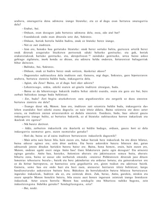 ara b e r a , onur a g a r ri a den a adi m e n a izango litzat ek e ; et a ez al dugu es a n bert ut e a onur a g a r ri a
dela?
       – Erab a t , bai.
       – Ordu a n, es a n dez a g u n jada bert u t e a adi m e n a dela; oso a, edo at al bat?
       – Esan d a k o a k ondo es a n dituz ul a ust e dut, Sokrat e s.
       – Ordu a n, horiek horrel a baldin badira, onak ez lirat ek e berez izango.
       – Niri ez zait iruditz e n.
       – Izan ere, hon ak o hau gert a t u k o litzat ek e : onak ber ez sortuko balira, gazt e e e n           art etik berez
onak diren a k eza g u t u k o lituzket e n pert so n a k eduki beh a rko genit uzk e; et a                     guk, horiek
erak ut sit a k o a k hart uko genit uzk e, et a, akrop olis e a n 35 zaind uko genit uzk e, urre a             baino askoz
gehi a g o zigilatut a , inork hond a ez ditzan, et a adin er a heldu ondor e n , hiriare n t z a t              baliag a r ri ak
bihur dait ez e n .
       – Balitek e, bai, Sokrat e s.
       – Ordu a n, onak ez badir a ber ez onak sortz e n, ikask et a z aka s o?
         – Dago e n e k o nahit a e z k o a del a iruditz e n zait. Gainer a, argi dago, Sokrat e s , gure hipot e si ar e n
ara b e r a , bert u t e a zientzi a baldin bad a , iraka s g a r ri a dela.
       – Agian, ala Zeus! Baina, ez al dugu hori oker ados t u?
       – Lehen t x e a g o , orde a , ederki esa t e n ari ginel a iruditz e n zitzaigu n, bad a .
       – Baina ez du lehe n t x e a g o bak arrik iruditu beh a r ederki esa n d a , orain et a gero ere bai, ber e
zerb ait baliozko a izango bad a behintz a t .
        – Zer, bad a ? Zeri begir a ats e k a b e t z e n    zara argu dio a r e ki n et a zerg a tik ez duzu sines t e n
bert ut e a zientzi a ote del a?
        – Esan g o dizut nik, Menon. Izan ere, iruditz e n zait «zientzi a baldin bad a , iraka s g a r ri a da»
lehe n es a n d a k o hori ed erki es a n a dago el a; ez naiz iritziz aldat u. Baina «zientzi a ote den » azt er
ezaz u, ea iruditz e n zaizun arraz oi ar e ki n ez dud al a sine st e n . Esaid az u, bad a, hau: edoz er gauz a
iraka s g a r ri a izango balitz, ez bert ut e a bakarrik, ez al litzat ek e nahit a e z k o a horre n iraka sl e a k et a
ikasl e a k ere egot e a ?
       – Nik baietz deritzot.
        – Aldiz, zerb ait e n iraka sl erik et a ikaslerik ez baldin bad a g o , ordu a n, gauz a hori ez dela
iraka s g a r ri a sus m a t u z gero, zuzen sus m a t u k o gen u k e ?
       – Hori da; bain a ez al zaizu iruditz e n bert ut e a r e n iraka sl erik dago e nik?
       – Maiz aritu naiz bat e n bila, hain zuze n ere, bakar batz uk bere iraka sl e a k ba ote diren bilat uz,
bain a edoz e r egin ez ere, ezin ditut aurkitu. Eta best e askor ekin bat e r a bilatz e n dut, gai a n
aditu e n a k jotze n ditud a n horiekin bat er a bat e z ere. Baina, hon a he m e n , orain, hain zuzen ere,
Menon, ondo a n egoki eseri zaigu Anito hau! Gure bilaket a r e n part e egin dez a g u n ! Eta arraz oiz
egingo gen uk e. Anito hau, hast e k o, Ante mi o n ab er a t s et a jakintsu a r e n se m e a bait a, aber a t s
bihurt u zen a, bain a ez aus az edo norb ait e k em a n d a –oraintx e Polikrat e s e n dirutz ak jaso ditue n
Ism e ni a s teb a s t a r r a bez al a–, baizik et a ber e jakind uri az et a ardur az lortut a; et a gain er a k o e t a n ere
ez da hiritar harrop u t z a , ez hant u s t e a ezt a gog aik arri a ere, gizon txuku n et a adeit s u a baizik.
Gainer a , se m e hau ere ondo hazi et a hezi zuen, at e n a s t a r herriar e n iritziz behintz a t ; kargu
han di e n e t a r a k o auk er a t z e n baitut e ber a. Bidezko a da horrel ak o e ki n bat e r a bilatz e a bert ut e a r e n
inguruk o iraka sl e a k, badire n ala ez, et a zeintz uk diren. Zuk, ber az, Anito, gur ekin, nirekin et a
zeure apopilo Menon hon e kin bat er a, bila ez az u auzi hon e n inguru a n zeintzuk izango lirat ek e e n
iraka sl e a k. Azter ez az u horrel a: Menon hau sen d a gil e ona bihurtz e a nahiko bag e n u , zein
iraka sl er e n g a n a bidaliko gen uk e ? Sen d a gil e e n g a n a , ezt a?
       – Bai, noski.
 
