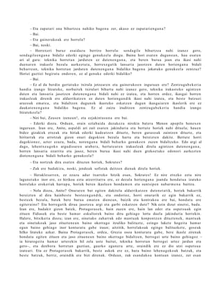 – Eta zap a t a ri ona bihurtz e a nahiko bag e n u zer, akas o ez zap a t a ri e n g a n a ?
       – Bai.
       – Eta gain er a k o a k ere horrel a?
       – Bai, noski.
        – Horrex eri buruz es ai d a z u berriro horrel a: sen d a gil e bihurtz e a nahi izan ez gero,
sen d a gil e e n g a n a bidaliz ed erki egin go gen u k e el a diogu. Baina hori es at e n dugu n e a n , hau esa t e n
ari al gar a: teknika horret a n jardut e n ez dut e n e n g a n a , et a bere n buru a joan et a ikasi nahi
due n a r e n iraka sl e bez al a aurk ez t u t a , horrex e g a t ik lans ari a jasotz e n dut e n horien g a n a bidali
beh a rr e a n , teknika horret a n jardut e n dut e n e n g a n a bidaliko bag e n u jokat uko gen uk e e l a zentz uz?
Horiei guzti ei begir at u ondor e n, ez al gen uk e ed erki bidaliko?
       – Bai.
        – Ez al da berdi n gert a t u k o txirula jotze ar e n et a gain er a k o e n inguru a n ere? Zentz u g a b e k e ri a
han di a izango litzat ek e, norb ait e k txirulari bihurt u nahi izan ez gero, teknika iraka st e k o agintz e n
dut e n et a lans ari a jasotz e n dut e n e n g a n a bidali nahi ez izat e a , et a horre n ordez, ikasg ai horre n
iraka sl e a k direnik ere aldarrikatz e n ez dut e n horien g a n di k ikasi nahi izat e a , et a best e batz u ei
araz o a k em a t e a , et a bidaltz e n dugu n o k ikast ek o esk at z e n dugu n ikasg ai a r e n ikaslerik ere ez
dauk a t e n e n g a n a bidaliko bag e n u . Ez al zaizu iruditz e n zentz u g a b e k e ri a han di a izango
litzat ek e el a ?
       – Niri bai, Zeus e n izen e a n !, et a ezjakint a s u n a ere bai.
        – Ederki diozu. Ordu a n , orain ezt a b ai d a dez ak e z u nirekin bat er a Menon apopilo hon e x e n
inguru a n . Izan ere, Anito, asp al di ari zait esa t e n jakind uri a et a bert ut e horiek nahi dituel a; hau e n
bidez gizaki ek etx e a k et a hiriak ed erki kude a t z e n dituzt e, ber e n gura s o a k zaintz e n dituzt e, et a
hiritarr ak et a arrotz ak gizon onari dagokio n bez al a hart u et a ber eizt e n dakit e. Bertut e horri
dagokio n e z , azt er ez az u, bad a, nore n g a n a bidali beh a rko gen uk e e n zuzen bidaltz ek o. Edo argi al
dago, lehe n t x e a g o k o argu di o a r e n arab e r a , bert u t e a r e n irakasl e a k direl a agintz e n dut e n e n g a n a ,
horre n lans ari a ez arrit a et a jasoz, ber e n buru a ikasi nahi due n greko e t a k o edon o ri aurkez t e n
diot e n e n g a n a bidali beh a rk o gen u k e el a ?
       – Eta nortz uk dira esa t e n dituzu n horiek, Sokrat e s ?
       – Zuk ere bad a kiz u, noski, jend e a k sofist ak deitz e n dien a k direl a horiek.
       – Herakle s a rr e n , ez ez az u adur txarrek o hitzik esa n, Sokrat e s ! Ez nire etx eko ezt a nire
lagun e t a k o inor ere, ez hirikoa ezt a atz errit arr a ere, ez dez al a horien g a n a joand a hond a t u a izat eko
horrel ak o erok eri ak harr a p a , horiek ber e n ikasl e e n hond a m e n et a sunt sip e n nab a r m e n a baitira.
         – Nola diozu, Anito? Onur ar e n bat egit e n dakit el a aldarrikat z e n dut e n e t a t i k, horiek bakarrik
ber eizt e n al dira hainb e s t e best e e n g a n d i k, et a ondorioz, horri onur arik ez egin bakarrik ez,
best e e k bez al a, bat ek ber e buru a em a t e n dien e a n , baizik et a kontr ako a ere bai, hon d a t u ere
egit er ai n o? Eta horre g a tik dirua jasotz e a argi et a garbi eska tz e n dut e? Nik ezin dizut sinet si, bad a .
Izan ere, bad a kit gizon bat e k, Prot a go r a s e k , hain zuze n ere, hain lan eder et a osp et s u a k egin
zitue n Fidias ek et a best e ha m a r eskultor e k baino diru gehi a g o lortu duel a jakinduri a horrekin.
Haler e, bitxikeri a diozu; izan ere, oinet ak o zah arr a k edo m a nt u a k konpo n t z e n dituzt e n e k , m a nt u a k
et a oinet a k o a k jaso zituzt e n e a n baino okerra g o itzuliko balituzt e, ezingo luket e hogeit a ha m a r
egu n baino gehi a g o inor kontur a t u gab e iraun; aitzitik, horrel ak o a k egin go balituzk et e , gos e a k
hilko lirat ek e azkar. Baina Prota g or a s e k , orde a , Grezia oso a kont ur a t u gab e, ber e ikasle ziren ak
hon d a t u egit e n zitue n et a jaso zitue n e a n baino okerr a g o bidaltz e n, berro g ei urte baino gehi a g o z –
ia hirurog ei t a ha m a r urter eki n hil zela ust e baitut, teknika horret a n berro g ei urtez jardu n et a
gero–, et a den b o r a horret a n guzti an, gaurko egu n e r a art e, oraindik ere ez dio utzi osp e t s u a
izat e a ri. Eta ez Prota g or a s e k bak arrik, best e askok ere ez, hura baino lehe n a g o k o a k batz uk, et a
best e batz uk, berriz, oraindik ere bizi diren a k. Ordu a n , zuk es a n d a k o a kont u a n izan ez, zer es a n
 