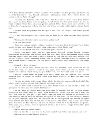 beh a r dugu: berai ek jakinar e n gain e a n eng ai n a t u et a hond a t z e n zituzt el a gazt e a k , edo ber ai ek ere
ez direl a kont ur a t z e n ? Eta, batz u e k gizakiet ak o jakint su e n a k zirela diot e n horiek horre n ero
zeud el a pent s a t u beh a r al dugu?
        – Ez dau d e ero, Sokrat e s, ezt a hurrik em a n ere! Askoz ero a g o dau d e horiei dirua em a t e n
diet e n gazt e a k , bain a hau e k baino are gehi a g o hau e k horien esku e t a n uzte n dituzt e n a k , hau da,
ber e n senid e a k . Baina, bat ez ere gauz a guzti en gain e tik, hiriak, haiei sartz e n uzt e n diet el ak o et a
ez dituzt el ak o kanp or a t z e n , norb ait, atz errit ar zein hiritar, horrel ako zerb ait egit e n saiatz e n baldin
bad a .
        – Sofist e n bat e k bide g a b e k e ri a r e n bat egin al dizu, Anito, edo zerg a tik zara horre n gogorr a
ber ai eki n?
      – Ez naiz inoiz berai e t a k o inore n ikasle izan, ala Zeus, et a ez nioke nire et a k o best e inori ere
utziko.
      – Ordu a n, gizon horiet a z era b a t esk ar m e n t u gab e a zara?
      – Eta hala izan nadila!
       – Baina nola jakingo zenuk e, ordu a n, bed ei nk a t u hori, auzi horri dagokion e z , ber e bait a n
zerb ait ona edo txarra dauk a n, horret a n erab a t eskar m e n t u gab e a baldin zara?
      – Erraz; bad a kit horiek zein diren, eskar m e n t u gab e a izan edo ez.
       – Igarle a zara agi a n, Anito. Izan ere, zeuk es at e n dituz u n a k kont u a n hart u t a , harrituko
bainintz a t e k e horiei buruz nola dakizu n igarle izan gab e . Baina Menon berai e n g a n a joand a txarra
bihurt uk o luket e n horiek zein diren ez gar a gu bilatz e n ari –eta izan dait ez el a horiek sofist ak, nahi
bad uz u–. Esaiguz u, orde a , nore n g a n a joand a , hain hiri han di a n, bihurt uko litzat ek e e n oraintx e nik
es a n dizud a n bert ut e a n aipa g a r ri a, et a, hori es a n d a , aitar e n aldeko lagu n honi me s e d e bat egin go
diozu.
      – Zerg a tik ez diozu zuk esa n?
       – Nik es a n dizkiot, orde a , horien iraka sl e a k zirela ust e nitu e n a k , bain a kont ur a t z e n naiz ez
dud al a ez er es a n, zuk diozun e z behi ntz a t . Eta, agia n, zuze n diozu. Zuk es aioz u, hort az, zure
txan d a n , at e n a s t a r r e n art e a n nore n g a n a joan beh a r due n. Nahi duzun a r e n izen a es a n ez az u.
          – Zerga tik entz u n beh a r da gizaki bakar bat e n izen a? Izan ere, top at z e n due n edoz ei n
at e n a s t a r jator et a zintzok ere sofist ek baino gizon hob e a bihurt uko du, kasu egin nahi badio
behintz a t .
       – Eta jator et a zintzo horiek aus a z bihurt u al dira horrel ako a k, inoren g a n d i k ikasi gab e? Eta,
haler e, ber ai ek ikasi ez zituzt e n horiek best e ei iraka st e k o gai dira?
      – Jator et a zintzo ziren aurr eko e t a t ik ikasi zut el a horiek pent s a t z e n dut nik; edo ez duzu ust e
gizon jator et a zintzo asko izan direnik hiri hon e t a n ?
        – Nik bai, Anito, et a politika kont u e t a n gizon onak ere badirel a ust e dut, et a orain diren a k
bez ai n b e s t e izan direl a lehe n ere. Baina, ber e n bert u t e a r e n iraka sl e onak ere izan al dira? Hori
bait a, hain zuzen ere, gur e gai a: ez gar a he m e n asp al ditik gizon onak badir e n ala ez azt ertz e n ari,
ezt a lehe n a g o izan ote diren ere, bert u t e a iraka s g a r ri a ote den baizik. Eta hori azt ert z e a n , hon a k o
hau ari gar a azt ert z e n: gizon onek, bai oraingo e k et a bai lehe n a g o k o e k ere, ber ai ek on egit e n
zitue n bert ut e hori best e bati em a t e n ere ba ote zekite n, edo bert u t e hori ea ezin zaion best e
gizaki bati em a n , et a best e bat e n g a n d i k jaso ere. Hori da Menon et a ni asp al di bilatz e n ari gare n a .
Azter ezaz u, bad a , horrel a, zeur e ikuspu n t u tik abi at u t a : ez al zenuk e esa n g o Temist okl e s gizon
ona izan zela?
      – Nik bai, guzti et a n one n a gain er a .
      – Eta hura iraka sl e ona izan zela ere bai, best e norb ait ber e bert ut e a r e n irakasl e izan bad a?
      – Nik hala ust e dut, nahi baz u e n behintz a t .
 