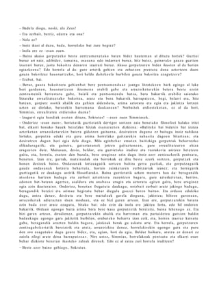 – Badel a diogu, noski, ala Zeus!
– Eta zerb ait, berriz, ed err a et a ona?
– Nola ez?
– Inoiz ikusi al duzu, bad a, horrel ak o bat zure begi ez?
– Inola ere ez –esa n zue n.
– Baina akas o gorp ut z e k o best e zentz u m e n e t a k o bat e n bidez haut e m a n al dituzu horiek? Guztiei
buruz ari naiz, adibid ez , tam ai n a , osa s u n a edo indarr a ri buruz, hitz bat ez , gain er a k o gauz a guztie n
izaer a ri buruz, justu bakoitz a den a r e n izaer a ri buruz. Akaso gorp ut z a r e n bidez ikust e n al da horien
egi azko e n a ? Edo horrel a al da: gur e art etik gehi e n et a zeh a t z e n prest a t u den a azt ertz e n due n
gauz a bakoitz az hau s n a r t z e k o, hori heldu dait ek e el a hurbilen gauz a bakoitz a ez a g u t z e r a ?
– Erab a t , bai.
– Beraz, gauz a bakoitz er a gehi e n b a t ber e pent s a m e n d u a z joan go litzat ek e e n hark egingo al luke
hori gard e n e n , hau s n a r t z e a n ikus m e n a erabili gab e et a arraz oike t a r e ki n bat e r a best e ezein
zentz u m e n i k herre s t a t u gab e , baizik et a pent s a m e n d u hut s a , ber a bak arrik era biliz saiat uk o
litzat ek e erre alit a t e e t a k o bakoitz a, aratz et a ber a bakarrik harr a p a t z e n , begi, bel arri et a, hitz
bat e a n , gorp ut z osotik ah alik et a gehi e n alde n d u t a , arim a aztor a t u et a egi a et a jakintz a lortz en
uzt e n ez diolako, berar e ki n harre m a n a dauk a n e a n ? Norbait ek erdi es t e k o t a n , ez al da hori,
Sim mi a s, erre alit a t e a erdi et siko due n a ?
– Izugarri egia han di ak es at e n dituz u, Sokrat e s ! – esa n zue n Sim mi a s e k.
– Ondorioz –esa n zuen–, horiet a tik guzti et a tik derrigor sortz e n zaie ben e t a k o filosofo ei hal ako iritzi
bat, elkarri hon a ko hau e k bez al ak o hitzak esa n a r a z t e n dizkien a: «Balit ek e bai bider e n bat izat e a
azt erk e t a n arraz oik et a r e ki n bat e r a gidatz e n gaitu e n a , desirat z e n dugu n a ez baitu g u inoiz nahiko a
lortuko, gorpu t z a eduki et a gur e arim a horrel ak o gaitz ar e ki n nah a si t a dago e n bitart e a n ; et a
desirat z e n dugu n hori egi a del a diogu. Mila eginb e h a r em a t e n baitizkigu gorp ut z a k beh a rr e z ko
elikad ur a g a t ik; et a gain er a , gaixot a s u n e k jotze n gaituz t e n e a n , gur e erre alit a t e a r e n ehiza
era g oz t e n dut e. Maitas u n, desio, beldur, era guztiet ak o irudiez et a txorak e ri a anitz ez bet e t z e n
gaitu, et a, horrel a, es at e n den bez al a, bere era gi n e z ezin dugu inoiz ezer zentz uzkorik pent s a t u ,
ben e t a n . Izan ere, gerrak, mat xin a d a k et a borrok ak ez ditu best e ez erk sortz e n, gorpu t z a k et a
hon e n desio ek baino. Onda s u n a k lortz e a g a t ik sortz e n baitira gerr a guzti ak, et a gorpu tz a g a t ik
gau d e ond a s u n a k lortz er a beh a r t u t a , horre n zainke t a r e n zerbitz ari ak izan ez; et a horre g a t ik
guzti a g a t ik ez dauk a g u astirik filosofiar ak o. Baina guzti et a tik azke n mut urr a hau da: bera g a n d i k
ats e d e n a hartz e n bad u g u et a zerb ait azt ert z e r a zuze nt z e n bag a r a , gure azt erk e t e t a n , berriro,
edo n o n bat- bat e a n agert u z, asal d ur a et a ana b a s a era gi n et a aztor a t u egit e n gait u, ber e era gi n e z
egi a ezin ikust er ai n o. Ondorioz, ben e t a n froga t u t a dauk a g u , noizbait zerb ait aratz jakingo bad u g u ,
ber a g a n d i k bereizi et a arim a z begira t u beh a r diegul a gauz ei ber e n bait a n. Eta ordu a n edukiko
dugu, antz a den e z, desira t u et a bere mait al e a k gar el a diogu n a , jakintz a; hiltze n gar e n e a n ,
arraz oik et a k adi er az t e n due n mod u a n , et a ez bizi gar e n art e a n . Izan ere, gorp ut z a r e ki n bat e r a
ezin bad a ez er aratz eza g u t u , bitako bat: edo ezin da inola ere jakite a lortu, edo hil ondor e n
bak arrik. Ordu a n egon g o bait a arim a bera ber e kas a gorp ut z e tik ber eizit a, bain a lehe n a g o ez. Eta
bizi gar e n art e a n , dirudi e n e z , gorp ut z a r e ki n ah alik et a harr e m a n et a part ai d e t z a gutxie n baldin
bad a u k a g u ego n g o gara jakitetik hurbile n, era b a t e k o beh a rr a izan ezik, et a, horre n izaer az kuts a t u
gab e, ber a g a n d i k arazt e n baldin bag a r a , jainko ak berak gu ask at u art e. Eta horrel a, gorp ut z a r e n
zentz u g a b e k e ri a tik bereizirik et a aratz, arraz oizko a den e z , horrel ako e ki n ego n g o gar a et a puru
den oro eza g u t u k o dugu geur e bidez, et a, agi an, hori da egi a. Beldur baikar a, aratz a ez den a ri ez
zaiola zilegi aratz den a harr a p a t z e a ». Nire ust ez, Sim mi a s, horrel ak o a k pent s a t u et a elkarri es a n
beh a r dizkiot e ben e t a n ikast eko zaleak diren e k. Edo ez al zaizu zuri horrel a iruditz e n?
– Best e ez er baino gehi a g o, Sokrat e s .
 