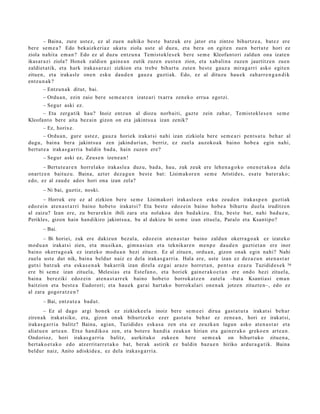 – Baina, zure ust ez, ez al zuen nahiko best e batz uk ere jator et a zintzo bihurtz e a , bat e z ere
ber e se m e a ? Edo bek aizkeri az ukat u ziola ust e al duz u, et a bera on egit e n zuen bert u t e hori ez
ziola nahit a em a n ? Edo ez al duzu entz u n a Temist okl e s e k ber e se m e Kleofant ori zaldu n ona izat e n
ikas ar a zi ziola? Honek zaldien gain e a n zutik zuze n eust e n zion, et a xab alin a zuzen jaurtitz e n zuen
zaldiet a tik, et a hark iraka s a r a zi zizkion et a treb e bihurt u zute n best e gauz a mira g a rri asko egit e n
zitue n, et a iraka sl e one n esku dau d e n gauz a guztiak. Edo, ez al dituzu hau e k zah arr e n g a n d i k
entz u n a k ?
       – Entzun a k ditut, bai.
       – Ordu a n, ezin zaio ber e se m e a r e n izat e a ri txarra zen ek o erru a egotzi.
       – Segur aski ez.
      – Eta zerg a tik hau? Inoiz entz u n al diozu norb aiti, gazt e zein zah ar, Temist okl e s e n se m e
Kleofant o ber e aita bez ai n gizon on et a jakintsu a izan zenik?
       – Ez, horixe.
        – Ordu a n , gur e ust ez, gauz a horiek irakat si nahi izan zizkiola ber e se m e a ri pent s a t u beh a r al
dugu, bain a ber a jakintsu a zen jakind uri a n, berriz, ez zuel a auzoko a k baino hob e a egin nahi,
bert ut e a irakas g a r ri a baldin bad a , hain zuzen ere?
       – Segur aski ez, Zeus e n izen e a n !
      – Bertut e a r e n horrel ako irakasl e a duz u, bad a, hau, zuk zeuk ere lehe n a g o k o one n e t a k o a del a
onartz e n baituz u. Baina, azt er dez a g u n best e bat: Lisim akor e n se m e Aristide s, esa t e bat er a k o;
edo, ez al zaud e ados hori ona izan zela?
       – Ni bai, guztiz, noski.
      – Horrek ere ez al zizkion ber e se m e Lisimakori irakasl e e n esku zeud e n iraka s p e n guztiak
edoz ei n at e n a s t a r ri baino hob e t o irakat si? Eta best e edoz ei n baino hob e a bihurt u duel a iruditz e n
al zaizu? Izan ere, zu ber ar e ki n ibili zara et a nolako a den bad a kiz u. Eta, best e bat, nahi bad uz u,
Perikles, gizon hain han dikiro jakint su a , ba al dakizu bi se m e izan zituel a, Paralo et a Ksantipo?
       – Bai.
       – Bi horiei, zuk ere dakizun bez al a, edoz ei n at e n a s t a r baino zaldun okerr a g o a k ez izat eko
mod u a n irakat si zien, et a musik a n, gim n a si a n et a teknikar e n me n p e dau d e n guztiet a n ere inor
baino okerra g o a k ez izat eko mod u a n hezi zitue n. Ez al zitue n, ordu a n , gizon onak egin nahi? Nahi
zuel a ust e dut nik, bain a beldur naiz ez dela iraka s g a r ri a. Hala ere, ust e izan ez dez az u n at e n a s t a r
gutxi batz uk et a esk a s e n a k bak arrik izan direl a ezgai araz o horret a n , pent s a ezaz u Tuzidid e s e k 36
ere bi se m e izan zituel a, Melesia s et a Estefa n o, et a horiek gain er a k o e t a n ere ondo hezi zituel a,
bain a bereziki edoz ei n at e n a s t a r r e k baino hob e t o borrok at z e n zut el a –bat a Ksanti asi em a n
baitzion et a best e a Eudorori; et a hau e k gar ai hart ak o borrok al ari one n a k jotze n zituzt e n–, edo ez
al zara gogor a t z e n ?
       – Bai, entz ut e a bad u t .
        – Ez al dago argi hon ek ez zizkieke el a inoiz bere se m e e i dirua gast a t u t a irakat si beh a r
ziren a k irakat siko, et a, gizon onak bihurtz ek o ezer gast a t u beh a r ez zen e a n , hori ez irakat si,
iraka s g a r ri a balitz? Baina, agi an, Tuzidide s esk a s a zen et a ez zeuzk a n lagun asko at e n a s t a r et a
aliat u e n art e a n . Etxe han diko a zen, et a bot er e han di a zeuk a n hirian et a gain er a k o greko e n art e a n .
Ondorioz, hori irakas g a r ri a balitz, aurkituko zuke e n bere se m e a k on bihurt uk o zitue n a ,
bert ak o e t a k o edo atz errit arr e t a k o bat, ber ak astirik ez baldin baz u e n hiriko ardur a g a t i k. Baina
beldur naiz, Anito adiskid e a , ez del a iraka s g a r ri a.
 