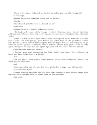 – Eta ez al dugu ado st u iraka sl erik et a ikaslerik ez dauk a n gauz a ez dela irakas g a r ri a?
      – Adost u dugu.
      – Ordu a n, bert u t e a r e n iraka sl e a k ez dira inon ere agertz e n ?
      – Hori da.
      – Eta iraka sl e a k ez baldin bad a u d e , ikasle ak ere ez?
      – Hala dirudi.
      – Ordu a n, bert u t e a ez litzat ek e irakas g a r ri a izango?
        – Ez dirudi, guk zuze n azt ert u bad u g u behintz a t . Ondorioz, neur e buru a ri harridur a z
gald e t z e n diot, Sokrat e s , gizon onik ez ote dago e n , edo zein izango litzat ek e e n onak bihurtz ek o
mod u a .
        – Balitek e, Menon, zu et a ni gizon esk a s a k izat e a , et a Gorgia s e k zu et a Prodikos ek ni nahiko a
hezi ez izan a. Ezer baino gehi a g o , geur e buru ari ego n beh a r dugu adi, et a gu mod ur e n bat e a n
hob e bihurt uko gaitu e n norb ait. Lehen t x e a g o k o bilaket a ri begira diot hau, zein barr e g a r ri den gu
kontur a t u ez izana gizaki ek ez dituzt el a zientzi ak bak arrik gidat u t a bere n gauz ak zuzen et a ondo
egit e n. Horre g a tik ere, segur aski, ihes egit e n digu gizon onak nola sortz e n ote diren jakite ak.
      – Zein zentz ut a n diozu hori, Sokrat e s ?
      – Honet a n : gizon onek onur a g a r ri a k izan beh a r dut el a zuzen ado st u dugu behintz a t , et a
horrek ezin duel a best el a izan; ez al da hal a?
      – Bai.
     – Eta gure gauz a k zuzen gidat z e n baldin badit uzt e izango direl a onur a g a r ri ak, horret a n ere
zuzen geu n d e n ado s, ezt a?
      – Bai.
      – Baina zentz uzko a izan gab e ezin dela zuzen gidat u, hori ez dugu zuzen ados t u, antz a.
      – Zein zentz ut a n diozu?
       – Esan go dizut nik. Larisar ak o edo nahi duzu n best e edon o r a k o bide a daki en a joango balitz
et a best e batz uk gidat uk o balitu, ez lituzke zuzen et a ondo gidat uk o?
      – Bai, noski.
 