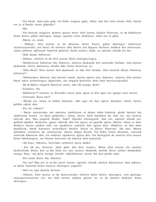 – Eta bat ek, inoiz joan gab e et a bide a ez a g u t u gab e , bide a zein den iritzi zuzen a balu, horrek
ere ez al lituzke zuze n gidat u ko?
       – Bai.
     – Eta best e a k ez a g u t z a dauk a n gauz ei buruz iritzi zuzen a dauk a n bitart e a n , ez da bad a ki e n a
baino bat e r e gidari okerra g o a izango, egi azko ust e a dauk a n e z , nahiz et a ez jakin.
       – Bat er e ez, noski.
      – Ordu a n , iritzi zuze n a ez da adim e n a baino bat e r e gidari okerra g o a ekintz ar e n
zuzen t a s u n e r a k o ; et a haux e da oraintx e alde bat e r a utzi dugu n a bert u t e a nolako a den azt ertz e a n ,
zuzen jardut e a adim e n a k bakarrik gidat z e n duel a es a n e z ; bad a , ez, egiazko iritziak ere bai.
       – Hala dirudi, behintz a t .
       – Ordu a n, zientzia ez da iritzi zuzen a baino onur a g a r ri a g o a .
       – Hainb e s t e a n behintz a t bai, Sokrat e s, zientzia dauk a n a k beti as m a t u k o bailuke; iritzi zuze n a
dauk a n a k, berriz, batz u e t a n lortuko luke, bain a best e e t a n ez.
     – Nola diozu? Iritzi zuze n a beti dauk a n a k ez luke beti lortuko, iritzi zuzen a k ditu e n bitart e a n
behintz a t ?
     – Nahita e z k o a deritzot; hori horrel a izanik, harritu egit e n naiz, Sokrat e s , zientzi a iritzi zuzen a
baino askoz esti m a t u a g o a dago el a k o, et a zerg a tik ber eizt e n diren bat a best e a r e n g a n d i k.
       – Ba al dakizu zerg a tik harritz e n zare n, edo nik es a n g o dizut?
       – Esaid az u, bai.
       – Dedalor e n   40   est a t u ei ez diez ul ako arret a jarri; agi an ez dira ego n ere egingo zuen art e a n .
       – Zert ar a k o diozu hori?
      – Horiek ere, lotut a ez baldin bad a u d e , alde egin et a ihes egit e n dut el ako; lotut a, berriz,
gelditu egit e n dira.
       – Eta zer, ordu a n ?
        – Hare n est a t u e t a k o bat aska t u t a edukitz e a k ez dauk a balio han dirik, gizaki ihesl ari bat
edukitz e a k bez al a –ez bait a geldituko–; lotut a, berriz, balio han diko a da. Izan ere, oso est a t u a
ed err ak dira. Hau zerga tik dioda n , bad a ? Egiazko iritzien g a t ik. Izan ere, egiazko iritziak ere,
geldirik dau d e n den b or a n , gauz a ed err a k dira et a gauz a on guztiak egit e n dituzt e; bain a ez dut e
den b or a luze a n gelditu nahi, et a gizaki ar e n arim a tik ihes egit e n dut e. Ondorioz, ez dira balio
han diko ak, bat e k kaus a r e n arraz oike t a bat e kin lotze n ez ditue n bitart e a n . Eta hori, Menon
adiskid e a , oroim e n a da, aurrek o e t a n ado st u dugu n bez al a. Eta behi n lotze n diren e a n , aurr e nik
zientzi ak bihurtz e n dira, et a ondor e n egonk ort u egit e n dira. Eta horre g a t ik da zientzia iritzi zuze n a
baino baliot su a g o a , et a lotura n ber eizt e n da zientzia iritzi zuzen e tik.
       – Ala Zeus, Sokrat e s , horrel ak o zerb ait e n antz a dauk a !
         – Eta nik ere, ben e t a n , jakin gab e diot hori, sus m o z. Baina iritzi zuzen a et a zientzia
des b e r di n a k direl a, hori ez dut inola ere ust e sus m o z diod a nik; aitzitik, best e zerb ait bad a ki d al a
es a n g o ban u –eta gutxi esa n g o nituzke– dakizkid a n e n art e a n bat hori jarriko nuke.
       – Eta zuzen diozu, bai, Sokrat e s .
     – Eta zer? Hau ere ez al dut zuzen esa t e n : egiazko iritziak, ekintz a bakoitz ar e n lana gidat uz,
ez duel a zientzi ak baino em aitz a okerr a g o a era git e n ?
       – Hori ere egi a diozula deritzot.
       – Ordu a n, iritzi zuzen a ez da ekintz et a r a k o zientzia baino bat er e okerra g o a , ezt a gutxia g o
onur a g a r rit a s u n e a n ere, et a iritzi zuzen a dauk a n gizon a ere ez da zientzi a dauk a n a baino
okerr a g o a .
 