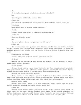 – Bai.
      – Ez al zirudi en irakas g a r ri a zela, bert u t e a adim e n a baldin bad a?
      – Bai.
      – Eta iraka s g a r ri a baldin bad a, adi m e n a del a?
      – Erab a t , bai.
      – Eta iraka sl e a k baldin bad a u d e , irakas g a r ri a del a, bain a ez baldin bad a u d e , berriz, ez?
      – Horrel a da.
      – Baina ados t u dugu ez dago el a horre n iraka sl erik?
      – Hori da.
      – Ordu a n, ados t u dugu ez dela ez iraka s g a r ri a ezt a adi m e n a ere?
      – Guztiz, bai.
      – Baina ona dela ados gau d e ?
      – Bai.
      – Eta zuzen gidatz e n due n a onur a g a r ri et a ona del a ere bai?
      – Erab a t , bai.
      – Eta bi horiek direla zuzen gidatz e n dut e n bakarr a k, egiazko iritzia et a zientzia, et a horiek
dauzk a n gizakiak zuzen gidat z e n duel a –halab e h a r bat e tik zuzen gert a t u riko ak ez baitira giza
gidaritz az gert a t z e n–; et a egi azko iritzia et a zientzi a, bi horiekin gidatz e n du gizakiak ber e buru a
zuzen.
      – Hala iruditz e n zait niri ere.
      – Ordu a n, iraka s g a r ri a ez den e z, bert u t e a jada ez da zientzia?
      – Ez dirudi.
       – Ordu a n , on et a onur a g a r ri a k diren biet atik bat des a g e r t u da, et a bert ut e a ez litzat ek e
gidari a izango jardu e r a politikoa n.
      – Ez zait iruditz e n.
        – Ordu a n, hon e k oraintx e esa t e n zitue n Temist okl e s et a Anito bez al ak o gizon ek ez zituzt e n
hiriak jakinduri ar e n bat e z, edot a jakint su a k izand a, gidatz e n ; horrex e g a t i k ezin zituzt e n best e a k
ber ai ek ziren bez al ak o a k bihurt u, ez zirelako zientzia bat e n bidez horrel ako a k.
      – Badirudi zuk diozun bez al a dela, Sokrat e s .
      – Beraz, zientziaz ez bad a , iritzi onaz gert a t z e n da, best e rik ez. Hau era biliz zuzen t z e n dituzt e
hiriak gizon politikari ek, pent s a t z e a r e kiko igarle et a profet e n g a n d i k ez ert a n ber eizi gab e. Horiek
jainkoak inspirat u t a esa t e n baitituzt e egi a asko, bain a esa t e n dut e n ez er ez dakit e.
      – Balitek e horrel a izat e a .
       – Hortaz, gizon horiek, Menon, ez al dut e jainkozko ak deitz e a                   mer ezi, egin et a es at e n
dituzt e n gauz a asko adi m e nik gab e zuzen burutz e n dituzt e et a?
      – Guztiz, bai.
       – Ordu a n, zuzen deituko geni ek e jainkozko ak oraintx e es at e n genit u e n igarle, profet a et a
poet a guztiei; et a ez gen uk e es a n g o politikoak horiek baino gutxi a go direnik jainkozko a k et a
jainkoak inspirat u a k, jainko ar e n g a n d i k hartz e n baitut e inspirazio a et a hare n m e n d e a n bait a u d e ,
et a hitz egin ez gauz a asko et a han di ak burutz e n dituzt e, es at e n dut e n ezer jakin gab e.
 