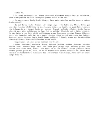 – Erab a t , bai.
      – Eta, noski, em a k u m e e k ere, Menon, gizon onei jainkozko a k deitz e n diet e; et a lakoni arr e k,
gizon on bat gore s t e n dut e n e a n «Hori gizon jainkozko a da» es at e n dut e.
      – Eta zuzen es at e n dut el a dirudi, Sokrat e s . Baina agi a n Anito hau zurekin has e rr e t u egin go
da diozun a g a t i k.
         – Ez zait bat e r e axol a. Horrekin hitz egingo dugu best e behi n ere, Menon. Baina guk
arraz oik et a hon e t a n ederki bilat u et a es a n bad u g u , bert ut e a ez litzat ek e ez gizaki bat e n berez ko a
ezt a iraka s g a r ri a ere izango, baizik et a jasotz e n dut e n e k jainkozko doh ai n e z jasoko luket e,
adi m e nik gab e , gizon politikarire n bat best e bat ere politikari bihurtz ek o gai ez balitz, behintz a t .
Eta hala balitz, ia es a n liteke gizaki hori bizidun e n art e a n Hom er or e n esa n e t a n Tiresia s hildako e n
art e a n zen a bez al ako a dela, hari buruz es at e n due n e a n «hark bakarrik pent s a t z e n du» Hade s e n
dau d e n e n art e a n «be s t e a k , berriz, itzalak bez al a dabiltz a ». 41 Horrel a, he m e n ere, bert ut e a r e kiko
egi azko erre alit at e a bez al a izango litzat ek e itzale n art e a n .
       – Izugarri ed erki ari zarel a es at e n iruditz e n zait, Sokrat e s .
       – Beraz, arraz oike t a horret a tik, Menon, bert ut e a jasotz e n dut e n e k jainkozko doh ai n e z
jasotz e n dut el a iruditz e n zaigu. Baina horri buruz garbi jakingo dugu, bert ut e a gizakiei nola
etortz e n zaien baino lehe n, bert ut e a bera ber ez zer ote den bilatz e n saiatz e n gare n e a n . Orain
nora b ai t joat eko gar ai a dut, orde a, et a zu zeu konb e n t zit u t a zaud e n horiex e t a z saia zaitez Anito
atz errit ar hau konb e n t zitz e n , lasai dadi n; hau konb e n t zitz e n baldin bad uz u, at e n a s t a r r ei ere onur a
egingo diez u et a.
 