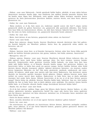 – Ordu a n –esa n zue n Sokrat e s e k–, horiek egi azko ak baldin badir a, adiskid e, ni noa n tokira heltz e n
den a r e n t z a t itxaro p e n han di a dago, inon izat eko t a n han nahiko a lortzeko pas a t a k o bizitzan hain
lan han di a em a n digun hori. Horreg a tik, orain agind u zaida n bidai a itxarop e n onar e ki n bat e r a
gert a t z e n da, bait a pent s a m e n d u a prest a t u t a dauk al a, arazt ut a bez al a, ust e due n best e edoz ei n
gizon e n t z a t ere.
– Erab a t , bai –esa n zuen Sim mi a s e k .
– Baina arazk e t a ez al da, hain zuzen ere, tradizioa n asp al di esa t e n den hori 10 , alegi a «ari m a
gorp ut z e tik ah alik et a gehi e n ber eizt e a » et a, gorp ut z e tik alde guzti et a tik alde n d u z , ber e bait a n
ber e kas a bildu et a kontz e n t r a t z e n ohitze a , et a ahal due n hein e a n bak arrik ber e kasa bizitzen ere
bai, bai orain et a bait a etorkizun e a n ere, gorp ut z e tik lotur et a tik bez al a ask at u t a ?
– Erab a t , bai –esa n zuen.
– Beraz, horri deitz e n al zaio heriotz a, gorpu t z e tik arim a aska t u et a bereizt e a ?
– Guztiz –esa n zuen berak.
– Baina hura ask at z e a , diogu n bez al a, ben e t a n filosofatz e n dut e n e k desirat z e n dut e beti gehi e n,
et a ber ai ek bak arrik, et a filosofoe n jardu er a horixe ber a da, gorpu tz e tik arim a aska t u et a
ber eizt e a ; edo ez?
– Argi dago.
– Ordu a n , hasi er a n nioen bera: ez al litzat ek e barre g a r ri a, bizitza n zeh ar bere buru a hilda egot e tik
ah alik et a hurbilen bizitzeko prest a t z e n den gizon a, ondor e n , hori heldu zaion e a n , has e rr e t z e a ?
– Barre g a r ri a; nola ez?
– Ordu a n, egiat a n , Sim mi a s –esa n zue n– ben e t a n filosofatz e n dut e n a k hiltzen treb a t z e n dira, et a
hilik egot e a ri best e inork baino beldur gutxia g o diot e. Eta horri erre p a r a iezaioz u hon a k o
hau e t a t ik. Gorputz a r e ki n mod u guztiet a n ets ait ut a baldin bad a u d e , et a arim a bera bere kas a
eduki nahi baldin bad u t e , ez al litzat ek e abs ur d o han di a izango, hori gert a t z e a n beldurt u et a
has err e t u k o balira, ez balira har a pozik et a gust ur a joango, bert ar a heldut a bizitzan zeh ar biziki
desirat u dut e n a lortz eko itxaro p e n a edukit a –jakintz a desira tz e n baitzut e n– et a ets ait ut a zeud e n
horre n konp ai ni az libratz eko ere bai? Edo mait e gizati arr e k, mutiko ek, em ak u m e e k edo se m e-
alab e k, hil ondor e n , askok gogo onez jarraitu nahi izan ziet e n Had e s e n e r a , han desirat z e n zut e n a
ikust ek o et a berar e ki n egot ek o itxarop e n horrek gidat u t a . Ordu a n , jakintz a ben e t a n m ait e due n
norb ait et a es at e a mer ezi due n mod u a n , Hade s e n e a n ez bad a best e inon ez duel a aurkituko
itxarop e n hori sen d o hart u due n a , hiltze a n has e rr e t u k o al da et a ez al da har a bert a r a gust ur a
joan go? Sinet si beh a r da, adiskid e, ben e t a n filosofoa baldin bad a, behi ntz a t . Izan ere, iritzi sen d o a
edukiko du, han ez bad a best e inon ez duel a jakintz a aratz aurkituko. Eta oraintx e nioen a horrel a
baldin bad a, ez al litzat ek e abs ur d o han di a izango horrel ak o a k heriotz ari beldur balio?
– Handi a, bai, ala Zeus! –esa n zuen berak.
– Ez al da hori zuretz a t nahiko a froga, gizon bat hiltzer a doal a has e rr e ikust e n bad uz u, ez zela,
ordu a n, jakintz ar e n mait al e a , gorpu t z a r e n a baizik? Eta, segur aski, horix e bera izat e a egokitz e n
zaio bai diruar e n mait al e a ri et a bait a ohore a r e n m ait al e a ri ere, bi horiet a k o bat e n m ait al e a ri edo
bien a bat e r a den a ri.
– Guztiz da diozun mod u a n –esa n zuen.
– Beraz, aus ar di a deituriko a ere ez al zaie ego er a horret a n dau d e n e i gehi e n kom e ni?
– Guztiz, bai –esa n zuen.
– Eta neurrit a s u n a ere, gehi e n e k ere neurrit a s u n a deitz e n diot e n a , desio e t a n axol a g a b e asal d a t u
gab e, tax uz jokatz e a , ez al zaie horiei bak arrik kom e ni, gorpu tz a gehi e n gutxie st e n dut e n ei et a
filosofian jardu n e z bizi diren ei?
– Nahit a e z –esa n zue n.
 