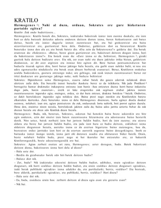 KRATILO
Herm o g e n e s 1 : Nahi          al    duz u ,     ord u a n ,    Sokr a t e s      er e    gur e     hizk e t a r e n
part a i d e e gi t e a ?
Kratilo: Zuk ondo bad e ritzoz u...
Herm o g e n e s : Kratilo hon e k dio, Sokrat e s, izakiet a k o bakoitz ak izat ez izen zuzen a dauk al a, et a izen
hori ez del a batz u e k deitz eko ados t u ondor e n deitz e n diot e n izena, bere n hizkunt z a r e n zati bat ez
deituz, baizik et a izat ez dago el a izen e n zuze nt a s u n bat, et a bai greko e n t z a t et a bait a
atz errit arr e n t z a t ere, guzti en t z a t bera dela. Ondorioz, gald e t z e n diot ea ber ar e n t z a t Kratilo
ben e t a k o izen a den ala ez; et a ber ak bai etz dio. «Eta zein da Sokrat e s e n a ? » gald e t u dut. Eta berak
era nt z u n du: «Sokr at e s ». «Beraz, best e gizon guzti en t z a t ere, bakoitz ari deitz e n diogu n izen a, hori
da bakoitz ar e n izen a? ». Eta hon e k es a n du: «Zur e izen a ez da, behi ntz a t , Herm o g e n e s 3 , gizaki
guzti ek hala deitz e n badiz ut e ere ». Eta nik, zer esa n nahi ote due n jakiteko irrika bizian, gald e t z e n
dioda n e a n , ez dit ez er argitz e n et a ironiaz hitz egit e n dit. Bere bait a n pent s a m e n d u r e n bat
bad u el a itxurak egit e n ditu, horri buruz jakingo balu bez al a, et a garbi esa n nahiko balit, ni neu ere
ado s ego n a r a ziko ninduk e el a et a berak esa n ditu e n berb e r a k es a n a r a zi. Beraz, Kratilore n orakul u a
azald u bad e z a k e z u , gust ur a entz u n g o nuke; are gehi a g o, zuk zeuk izen e n zuze nt a s u n a ri buruz zer
iritzi dauk a z u n are gust ur a g o jakingo nuke, nahi bad uz u behi ntz a t
Sokrates: Hiponikoren sem e Hermoge n e s, esaera zahar batek dio gauza ederrak nolakoak diren
ulertzen zaila dela. Eta bereziki izenei buruzko ikasket a berez ez da txikikeria. Nik jada Prodikori 4
berrogeit a ham ar drakm ako irakasp e n a entzuna izan banio –hau entzut e n duena horri buruz irakatsita
dago jada, haren esan et a n–, ezerk ez luke eragotziko zuk segituan erabat jakitea izenen
zuzent a s u n a r e n inguruko egia; oraingoz, ordea, ez dut hura entzun, drakm a batekoa 5 baizik. Ondorioz,
ez dakit horrelakoen inguruko egia nolakoa den. Baina prest nago zurekin eta Kratilorekin batera
elkarrekin ikertzeko. Zure benet ako izena ez dela Hermoge n e s dioene a n, burla eginez dioela daukat
susmo a, nolabait; izan ere, agian pentsatz e n du zuk, ondasu n ak lortu nahirik, beti porrot egiten duzula.
Dena den, oraintxe nioen nezala, horrelakoak jakiten zaila da; baina ados jarrita aztertu behar da zuk
diozun bezala ote diren edo Kratilok dioen bezala.
Herm o g e n e s : Bada, nik, ben e t a n , Sokrat e s, askot a n bai hon e kin bait a best e askor eki n ere hitz
egin ondor e n , ezin dut sinet si izen bat e n zuzen t a s u n a hitzar m e n a et a ado st a s u n a baino best e rik
denik. Nire ust ez, bat ek norb aiti izen bat jartz e n baldin badio, hori da izen zuzen a ; et a atz er a
aldat u et a best e bat jartz e n baldin badio, et a jada izen hura ez badio deitz e n, eskla b o ei izen a
aldatz e n diegu n e a n bez al a, aurr eko izen a ez da ezert a n bigarr e n a baino zuze n a g o a , hau da,
best e a r e n ordez jarritako izen hori ez da ez ert a n aurre tik zego e n a baino des e g o ki a g o a . Inork ez
bait a u k a izat ez inongo izenik, izen a jarri ohi dut e n e n usa di o et a ohitur ar e n bidez baizik. Orain,
best e nolab ait baldin bad a, prest nago ni bai ikast ek o bai entz ut e k o ere, ez bak arrik
Kratilore n g a n d i k, best e edoz ei n e n g a n d i k ere bai.
Sokrat e s : Agian zerb ait esa t e n ari zara, Herm o g e n e s ; azt er dez a g u n , bad a . Bat ek bakoitz ari
deitz e n dion a, bakoitz ar e n izena hori del a al diozu?
– Hala ust e dut.
– Berdin da gizab a n a k o bat ek edo hiri bat ek deitz e n badio?
– Halax e diot nik.
– Zer, bad a? Nik izakiet a k o edoz ei ni deitz e n baldin badiot, adibid ez, orain «gizaki a » deitz e n
diogu n a ri, nik horri «zaldia » deitz e n baldin badiot, et a orain «zaldia » deitz e n diogu n a ri «gizaki a »,
izaki berak publikoki «giz aki a » izena edukiko du, et a partikularki, berriz, «zaldia »? Eta best e a k ,
ber e aldetik, partikularki «giz aki a », et a publikoki, berriz, «zaldi a »? Hori diozu?
– Hala ust e dut nik.
– Ea, bad a , es aid a z u orain hau: zerb aiti deitz e n al diozu egia esa n et a gez urr a esa n?
– Nik bai.
 