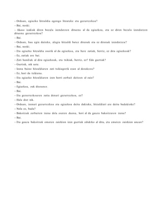 – Ordu a n , egiazko hitzaldi a egon g o litzat ek e et a gez urr e zk o a ?
– Bai, noski.
– Akaso izakiak diren bez al a izend a t z e n ditu e n a al da egi azko a, et a ez diren bez al a izend a t z e n
ditu e n a gez urr e zk o a ?
– Bai.
– Ordu a n , hau egin dait ek e , alegi a hitzaldi bat ez diren a k et a ez diren a k izend a t z e a ?
– Bai, noski.
– Eta egiazko hitzaldi a osorik al da egiazko a , et a ber e zatiak, berriz, ez dira egiazko a k?
– Ez, zatiak ere bai.
– Zati han di ak al dira egi azko a k, et a txikiak, berriz, ez? Edo guzti ak?
– Guztiak, nik ust e.
– Izen a baino hitzaldi ar e n zati txikiagorik esa n al dez ak e z u ?
– Ez, hori da txikien a.
– Eta egiazko hitzaldi ar e n izen horri zerb ait deitz e n al zaio?
– Bai.
– Egiazko a, zuk diozun e z .
– Bai.
– Eta gez urr ez ko a r e n zatia den a ri gez urr e zk o a , ez?
– Hala diot nik.
– Ordu a n , izen ari gez urr e zk o a et a egiazko a deitu dakiok e, hitzaldi ari ere deitu bad a ki ok e?
– Nola ez, bad a?
– Bakoitz ak zerb ait e n izen a dela esa t e n due n a , hori al da gauz a bakoitz ar e n izen a?
– Bai.
– Eta gauz a bakoitz ak em a t e n zaizkion izen guztiak edukiko al ditu, et a em a t e n zaizkion une a n ?
 