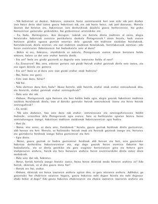 – Nik behi ntz a t ez dauk a t , Sokrat e s , izen ar e n best e zuzen t a s u n ik hori izan ezik: nik jarri dioda n
izen bat ez deitu ahal izat e a gauz a bakoitz ari nik, et a zuk best e bat e z, zuk jarri diozun a z . Horrel a
ikust e n dut hiriet a n ere, bakoitz e a n izen des b e r di n a k dau d el a gauz a berb e r e n t z a t , bai greko
batz u e n t z a t gain er a k o greko ekiko, bai greko e n t z a t arrotz ekiko ere.
– Ea, bad a , Herm o g e n e s , ikus dez a g u n : izakiak ere horrel a direla iruditz e n al zaizu, alegi a
ber ai et a k o bakoitz ak es e n t zi a partikul arr a dauk al a Prot a go r a s e k 6 zioen bez al a, hark es at e n
baitzu e n gizakia «ga u z a guztie n neurria » dela –gauz a k niri iruditz e n zaizkida n bez al ako a k,
horrel ak ox e a k direla niretz a t ; et a zuri iruditz e n zaizkizun bez al ak o a k, horrel ak ox e a k zuretz a t– edo
ber e n ese n t zi ar e n finkot a s u n e n bat bad a u k a t e l a ust e al duzu?
– Behin ni ere, Sokrat e s , irten bi d e rik ez nekiel a, Prota g or a s e k         es at e n   ditu e n horiet a r a   heldu
nintz e n; hal er e ez dut ust e erab a t horrel a denik.
– Eta zer? Inola ere gizaki gaiztorik ez dago el a ust e izat er ai n o heldu al zara?
– Ez, Zeus a rr e n ! Bai, zera, askot a n gert a t u zait gizaki batz uk erab a t gaizto a k direla ust e izat e a, et a
oso ugari deirel a ere gain er a .
– Eta zer? Inoiz ez al duzu ust e izan gizaki erab a t onak badir el a?
– Bai, bain a oso gutxi.
– Uste izan duzu, beraz?
– Nik bai.
– Nola ulertz e n duz u hori, bad a ? Akaso horrel a: alde bat e tik, era b a t onak era b a t zentz u d u n a k dira,
et a best e tik, erab a t gaizto ak erab a t zentz u g a b e a k ?
– Hala ust e dut nik.
– Ordu a n , Prot a go r a s e k egi a bazio e n et a hori baldin bad a egi a, alegi a gauz a k bakoitz ari iruditz e n
zaizkion bez al ak o a k direla, izan al dait ek e gur et a k o batz uk zentz u d u n a k izat e a et a best e batz uk
zentz u g a b e a k ?
– Ez, noski.
– Nik ust e dud a n e z , hau ust e duzu zuk era b a t : zentz u t a s u n a et a zentz u g a b e t a s u n a baldin
bad a u d e , ezinezko a del a Prot a go r a s e k egia esa t e a ; bat a ez bailitzat e k e egi at a n best e a baino
zentz u d u n a g o a izango, bakoitz ari iruditz e n zaizkion ak bakoitz ar e n t z a t egia badir a.
– Hori da.
– Baina, nire ust ez, ez duzu ust e, Eutide m o k 7 bez al a, gauz a guzti ak berdin ak direla guzti en t z a t ,
aldi bere a n et a beti. Horrel a, ez bailirat ek e batz uk onak et a best e a k gaizto a k izango ere, bert ut e a
et a gaizt ak e ri a berdin ak izango balira guzti en t z a t et a beti.
– Egia diozu.
– Beraz, gauz a guzti ak ez badira guztie nt z a t berdi n a k aldi bere a n et a beti, ezt a gauz e t a k o
bakoitz a des b e r di n a bakoitz ar e n t z a t ere, argi dago gauz ek ber e n ese n t zi a finkore n bat
bad a u k a t el a , et a ez direl a gurekiko et a gure era gi n e z herr e s t a t z e n gora et a beh e r a gur e
irudipe n a r e n ara b e r a , baizik et a ber e buru a r e n ara b e r a ber e n es e n t zi ar e kiko direl a izat ez diren
mod uk o a k.
– Hala ust e dut nik, Sokrat e s .
– Beraz, horiek horrel a izango lirat ek e izat ez, bain a ber e n ekintz ak mod u ber ar e n arab e r a ez? Edo
horiek, ekintz ak, ez al dira gauz a mot a bat?
– Horiek ere bai, erab a t .
– Ordu a n , ekintz ak ere bere n izaer a r e n arab e r a egit e n dira, ez gure iritziare n arab e r a . Adibidez, gu
gauz e t a k o bat eb akitz e n saiatz e n bag a r a , gauz a bakoitz a nahi dugu n bez al a et a nahi dugu n a z
eb aki beh a r al dugu? Edo gauz a bakoitz a ebakitz e a r e n et a eb aki a izat e a r e n izaer ar e n ara b e r a et a
 