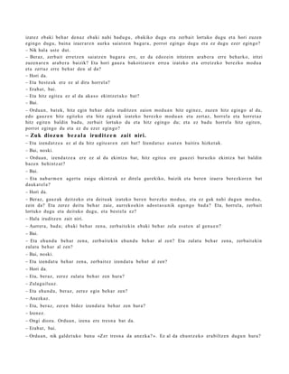 izat ez ebaki beh a r den a z eb aki nahi bad u g u , ebakiko dugu et a zerb ait lortuko dugu et a hori zuzen
egingo dugu, bain a izaer ar e n aurk a saiatz e n bag a r a , porrot egingo dugu et a ez dugu ezer egin go?
– Nik hal a ust e dut.
– Beraz, zerb ait erret z e n saiatz e n bag a r a ere, ez da edoz ei n iritziren arab e r a erre beh a rk o, iritzi
zuzen a r e n arab e r a baizik? Eta hori gauz a bakoitz ar e n erre a izat eko et a erretz ek o berez ko mod u a
et a zert az erre beh a r den al da?
– Hori da.
– Eta best e a k ere ez al dira horrel a?
– Erab a t , bai.
– Eta hitz egit e a ez al da aka s o ekintz e t a k o bat?
– Bai.
– Ordu a n, bat ek, hitz egin beh a r dela iruditz e n zaion mod u a n hitz egin ez, zuzen hitz egin go al du,
edo gauz e n hitz egit eko et a hitz egin ak izat eko berez ko mod u a n et a zert az, horrel a et a horret a z
hitz egit e n baldin bad u, zerb ait lortuko du et a hitz egin go du; et a ez bad u horrel a hitz egit e n,
porrot egingo du et a ez du ez er egingo?
– Zuk dioz u n b e z a l a irudit z e n zait niri.
– Eta izend a t z e a ez al da hitz egit e a r e n zati bat? Izend a t u z esa t e n baitira hizket ak.
– Bai, noski.
– Ordu a n, izend a t z e a ere ez al da ekintz a bat, hitz egit e a ere gauz ei buruzko ekintz a bat baldin
baz e n behi ntz a t ?
– Bai.
– Eta nab a r m e n agert u zaigu ekintz ak ez direla gurekiko, baizik et a bere n izaer a berez kor e n bat
dauk a t el a ?
– Hori da.
– Beraz, gauz ak deitz eko et a deitu a k izat eko ber e n ber ezko mod u a , et a ez guk nahi dugu n mod u a ,
zein da? Eta zerez deitu beh a r zaie, aurr eko e ki n ado st a s u n ik ego n g o bad a ? Eta, horrel a, zerb ait
lortuko dugu et a deituko dugu, et a best el a ez?
– Hala iruditz e n zait niri.
– Aurrer a, bad a; eb aki beh a r zen a, zerb ait e kin ebaki beh a r zela esa t e n al gen u e n ?
– Bai.
– Eta ehu n d u beh a r zen a, zerb ait e kin ehu n d u beh a r al zen? Eta zulat u beh a r zen a, zerb ait eki n
zulat u beh a r al zen?
– Bai, noski.
– Eta izend a t u beh a r zen a, zerb ait ez izend a t u beh a r al zen?
– Hori da.
– Eta, beraz, zerez zulat u beh a r zen hura?
– Zulag ailu a z.
– Eta ehu n d u , ber az, zerez egin beh a r zen?
– Anezkaz.
– Eta, beraz, zere n bidez izend a t u beh a r zen hura?
– Izen ez.
– Ongi diozu. Ordu a n , izen a ere tresn a bat da.
– Erab a t , bai.
– Ordu a n , nik gald e t uk o ban u «Zer tres n a da anez k a ? ». Ez al da ehu n t z e k o erabiltz e n dugu n hura?
 