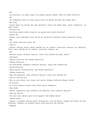 – Bai.
– Eta ehu n t z e a n , zer egit e n dugu? Ez al ditugu nah a sit a dau d e n bilbe et a irazkia bereizt e n ?
– Bai.
– Eta zulag ailu ari buruz et a best e gauz ei buruz ere horrel a hitz egin ahal izango duzu?
– Bai, noski.
– Izenari buruz ere horrel a hitz egin dez ak e z u ? Tresn a bat baldin bad a , izen az izend a t z e a n zer
egit e n dugu?
– Ezin dut es a n.
– Ez al diogu elkarri zerb ait iraka st e n et a gauz ak diren bez al a bereizt e n ?
– Erab a t , bai.
– Ordu a n , izen a iraka st e k o tres n a bat da et a ese n t zi ar e n bereizle a, anez k a ehu n a r e n a bez al a.
– Bai.
– Eta anez k a ehu n t z e k o tresn a da?
– Nola ez?
– Ordu a n, ehul e a k anez k a ed erki era biliko du, et a «ed e rki » «eh u n t z e k o mod u a n » da; iraka sl e a k,
berriz, izen a era biliko du et a «ed e r ki » «irak a s t e k o mod u a n » da.
– Bai.
– Ehule a k, anez k a era biltz e n due n e a n , zeine n lana erabiliko du, bad a, ed erki?
– Arotz ar e n a .
– Edozein arotz ar e n a edo teknika due n a r e n a ?
– Teknika due n a r e n a .
– Eta zulatz aile ak, zulag ailu a era biltz e n due n e a n , zeine n lana erabiliko du?
– Erre m e n t a ri a r e n a .
– Akaso edoz ei n erre m a n t a rir e n a edo teknika due n a r e n a ?
– Teknika due n a r e n a .
– Ongi. Eta irakasl e a k, izen a era biltz e n due n e a n , zeine n lana erabiliko du?
– Hori ere ezin dut esa n.
– Hau ere ezin al duzu esa n, alegi a nork em a t e n dizkigu n era biltz e n ditugu n izen ak?
– Ez, ben e t a n .
– Ez al zaizu iruditz e n usa dio a del a horiek em a t e n dizkigun a ?
– Hala dirudi.
– Ordu a n , lege gil e a r e n lana era biliko al du irakasl e a k izen a era biltz e n due n e a n ?
– Hala ust e dut nik.
– Eta, zure ust ez, edoz ei n gizon al da lege gil e? Edo teknika due n a ?
– Teknika due n a .
– Ordu a n , ez dagokio edoz ei n gizoni, Herm o g e n e s , izen bat jartz e a, izengile bati baizik; et a hori,
dirudi e n e z , lege gil e a da, gizakie n art e a n urrien gert a t z e n den artisa u a .
– Badirudi.
 