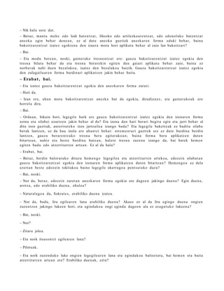 – Nik hal a ust e dut.
– Beraz, m a nt u me h e edo lodi bat e n t z a t , lihozko edo artilezko ar e n t z a t , edo edon ol ako bat e n t z a t
an ezk a egin beh a r den e a n , ez al dut e anez k a guzti ek an ezk ar e n form a eduki beh a r, bain a
bakoitz ar e n t z a t izat ez egokie n a den izaer a mot a hori aplikat u beh a r al zaio lan bakoitz ari?
– Bai.
– Eta mod u ber e a n , noski, gain er a k o tres n e n t z a t ere: gauz a bakoitz ar e n t z a t izat ez egokia den
tres n a bilatu beh a r da et a tresn a ber ar e ki n egit e n den gaiari aplikat u beh a r zaio, bain a ez
norb er a k nahi due n bez al ako a , izat ez den bez al ak o a baizik. Gauz a bakoitz ar e n t z a t izat ez egokia
den zulag ailu ar e n form a burdin ari aplikatz e n jakin beh a r bait a.
– Erab a t , bai.
– Eta izat ez gauz a bakoitz ar e n t z a t egokia den an ezk a r e n form a zurari.
– Hori da.
– Izan ere, ehu n mot a bakoitz ar e n t z a t an ezk a bat da egokia, dirudi e n e z , et a gain er a k o a k ere
horrel a dira.
– Bai.
– Ordu a n , bikain hori, lege gil e hark ere gauz a bakoitz ar e n t z a t izat ez egokia den izen ar e n form a
soinu et a silab ei ezartz e n jakin beh a r al du? Eta izena den hari berari begira egin et a jarri beh a r al
ditu izen guzti ak, autorit a t e k o izen jartz aile a izango bad a ? Eta lege gile bakoitz ak ez badit u silab a
ber ak lantz e n , ez da hau inola ere ah a n t zi beh a r: erre m e n t a ri guzti ek ere ez dut e burdin a berdi n
lantz e n, gauz a ber ar e n t z a k o tres n a ber a egit er ak o a n ; bain a form a bera aplikatz e n dut e n
bitart e a n , nahiz et a best e burdin a bat e a n , haler e tresn a zuze n a izango da, bai bat e k he m e n
egit e n bad u edo atz errit arr e n art e a n . Ez al da hala?
– Erab a t , bai.
– Beraz, berdi n balor at uk o dituz u he m e n g o lege gil e a et a atz errit arr e n art eko a , edoz ei n silab a t a n
gauz a bakoitz ar e n t z a t egoki a den izenar e n form a aplikatz e n dut e n bitart e a n ? Hem e n g o a ez dela
ezert a n best e edoz ei n tokit ako a baino lege gile okerr a g o a pent s a t u k o duzu?
– Bai, noski.
– Nor da, ber az, edoz ei n zuret a n an ezk ar e n form a egokia ote dago e n jakingo due n a ? Egin due n a ,
arotz a, edo erabiliko due n a , ehul e a ?

– Natur al a g o a da, Sokrat e s, erabiliko due n a izat e a.

– Nor da, bad a , lira egile ar e n lana era biliko due n a ? Akaso ez al da lira egin go due n a ongi e n
zuzen t z e n jakingo luke e n hori, et a egind a k o a ongi egind a dago e n ala ez ez a g u t u k o luke e n a ?

– Bai, noski.

– Nor?

– Zitara jolea.

– Eta nork itsaso n t zi egile ar e n lana?

– Pilotuak.

– Eta nork zuzen d u k o luke ongi e n lege gil e a r e n lana et a egind a k o a baliozt at u, bai he m e n et a bait a
atz errit arr e n art e a n ere? Erabiliko due n a k, ezt a?
 