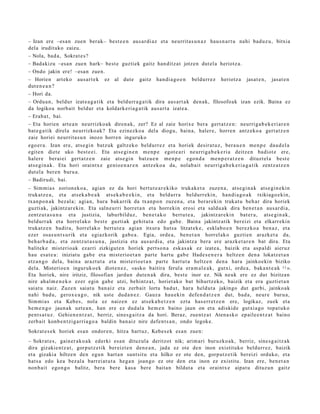 – Izan ere –esa n zuen berak– best e e n aus a r di az et a neurrit a s u n a z hau s n a r t u nahi bad uz u, bitxia
dela irudituko zaizu.
– Nola, bad a , Sokrat e s ?
– Badakizu –esa n zuen hark– best e guzti ek gaitz han ditz a t jotzen dut el a heriotz a.
– Ondo jakin ere! –esa n zue n.
– Horien art eko aus ar t e k ez al dut e gaitz han di a g o e n beldurr e z heriotz a jasat e n , jasat e n
dut e n e a n ?
– Hori da.
– Ordu a n , beldur izat e a g a t ik et a beldurr a g a t ik dira aus ar t a k den a k, filosofo ak izan ezik. Baina ez
da logikoa norb ait beldur et a koldark e ri a g a t ik aus a rt a izat e a.
– Erab a t , bai.
– Eta horien art e a n neurrizko ak diren a k, zer? Ez al zaie horixe ber a gert a t z e n : neurrig a b e k e ri ar e n
bat e g a t i k direla neurrizko ak? Eta ezinezko a del a diogu, bain a, haler e, horre n antz eko a gert a t z e n
zaie horiei neurrit a s u n inozo horre n inguruko
ego er a . Izan ere, ats e gi n batz uk galtz eko beldurr e z et a horiek desira t u z, bera u e n me n p e dau d el a
egit e n diet e uko best e e i. Eta ats e gi n e n m e n p e egot e a ri neurriga b e k e ri a deitz e n badiot e ere,
haler e berai ei gert a t z e n zaie ats e gi n batz u e n me n p e ego n d a me n p e r a t z e n dituzt el a best e
ats e gi n a k. Eta hori oraintx e genio e n a r e n antz ek o a da, nolab ait neurrig a b e k e ri a g a t ik zentz a t z e n
dut el a ber e n buru a.
– Badirudi, bai.
– Sim mi a s zorion ek o a , agia n ez da hori bert u t e a r e kiko trukak e t a zuze n a , ats e gi n a k ats e gi n e ki n
trukatz e a , et a ats ek a b e a k ats e k a b e e ki n, et a beldurr a beldurr eki n, han di a g o a k txikiago e ki n,
txan p o n a k bez al a; agi a n, hura bak arrik da txan p o n zuzen a , et a berar e ki n trukat u beh a r dira horiek
guzti ak, jakintz ar e ki n. Eta saln e u rri horret a n et a horrekin erosi et a saldu a k dira ben e t a n aus ar di a,
zentz ut a s u n a et a justizia, laburbilduz, ben e t a k o bert u t e a , jakintz ar e ki n bat er a, ats e gi n a k,
beldurr a k et a horrel ak o best e guzti ak gehit ut a edo gab e . Baina jakintz atik ber eizi et a elkarr eki n
trukatz e n badira, horrel ak o bert ut e a agi a n itxura hut s a litzat ek e, esklab o e n berez ko a ben a z , et a
ezer osas u n t s u rik et a egiazkorik gab e a . Egia, orde a , ben e t a n horrel ak o guzti en arazk e t a da,
beh a r b a d a , et a zentz u t a s u n a , justizia et a aus a r di a, et a jakintz a ber a ere arazk e t a r e n bat dira. Eta
balitek e mist erio ak ezarri zizkigut e n horiek pert so n a esk a s a k ez izat e a , baizik et a asp al di aieruz
hau esa t e a : iniziat u gab e et a mist erio e t a n part e hart u gab e Hade s e n e r a heltz e n den a lokatz e t a n
etz a n g o dela, bain a arazt u t a et a mist erio e t a n part e hart u t a heltz e n den a har a jainko eki n biziko
dela. Misterioe n inguruk o e k diot e n e z , «asko baitira ferul a era m al e a k , gutxi, orde a, baka n t e a k 11 ».
Eta horiek, nire iritziz, filosofian jardu n dut e n a k dira, best e inor ez. Nik neuk ere ez dut bizitzan
nire ahal m e n e k o ez er egin gab e utzi, behintz a t , horiet ak o bat bihurtz ek o, baizik et a era guzti et a n
saiat u naiz. Zuze n saiat u ban aiz et a zerb ait lortu bad u t , har a heldut a jakingo dut garbi, jainko ak
nahi bad u, gerox e a g o , nik ust e dud a n e z . Gauz a hau e ki n defe n d a t z e n dut, bad a, neur e buru a,
Sim mi a s et a Kebes, nola ez naize n ez ats ek a b e t z e n ezt a has e rr e t z e n ere, logikaz, zuek et a
he m e n g o jaun a k uzt e a n , han ere ez dud al a he m e n baino jaun on et a adiskid e gutxi a go topa t u k o
pent s a t u z . Gehie n e n t z a t , berriz, sines g a i t z a da hori. Beraz, zuen tz a t Aten a sk o epaile e n t z a t baino
zerb ait konb e n t zi g a r ri a g o a baldin ban aiz nire defe n t s a n , ondo legok e.
Sokrat e s e k horiek es a n ondor e n , hitza hart uz, Kebes e k es a n zuen:
– Sokrat e s , gain er a k o a k ederki es a n dituz ul a deritzot nik; arim a ri buruzko a k, berriz, sine s g ai tz a k
dira gizakie nt z a t , gorp ut z e tik ber eizt e n den e a n , jada ez ote den inon existituko beldurr e z, baizik
et a gizaki a hiltze n den egu n hart a n sunt sit u et a hilko ez ote den, gorp ut z e tik bereizi orduko, et a
hat s a edo kea bez al a barr ei at u t a heg a n joan go ez ote den et a inon ez existitu. Izan ere, ben e t a n
non b ai t ego n g o balitz, bera bere kas a bere bait a n bildut a et a oraintx e aipat u dituz u n gaitz
 