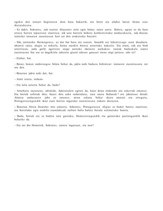 egoki a den izen ari          begira tz e n   dion   hura   bakarrik, et a   letrei et a   silab ei   hare n   form a   ezar
diez ai ek e e n a .
– Ez dakit, Sokrat e s , zuk es at e n dituz u n ei nola egin beh a r zaien aurre. Haler e, agi a n ez da hain
erraz a horre n tupu st e a n onartz e a ; nik ust e horrel a hob e t o konb e n t zit uk o ninduz uk e e l a , zuk diozun
izat ezko izen ar e n zuzen t a s u n hori zer den eraku t siko baz e ni t.

– Nik, zorion eko Herm o g e n e s , ez dut bat ber a ere esa t e n . Inondik ere lehe n t x e a g o es a n dizud a n a
ah a n t zi zaizu, alegi a ez neki el a, bain a zurekin bat e r a azt ert uk o nuke el a. Eta orain, zuk et a biok
azt ert z e a n , jada garbi agert z e n zaigu aurr eko ideiar e n aurk ako a: izen ak bad a u k al a izat ez
zuzen t a s u n bat et a ez dagokiola edoz ei n gizoni edoz er gauz ari izen a ongi jartz e a ; edo ez?

– Erab a t , bai.

– Beraz, hon e n ondor e n g o a bilatu beh a r da, jakin nahi bad uz u behintz a t : izen ar e n zuze nt a s u n a zer
ote den.

– Bene t a n jakin nahi dut, bai.

– Azter ez az u, ordu a n .

– Eta nola azt ert u beh a r da, bad a ?

– Azterke t a zuze n e n a , adiskid e, dakit e n e ki n egit e n da, haiei dirua ordain d u et a eskerr ak em a n e z .
Eta horiek sofist ak dira; hau ei diru asko ordain d u t a , zure anai a Kalias ek 8 ere jakintsu a dirudi.
Aitare n ond a s u n e n         jabe ez zare n e z , arre n eska t u beh a r diozu anai ari et a erre g u t u ,
Prota g or a s e n g a n d i k ikasi zuen horre n inguruko zuze nt a s u n a irakat s diez az u n.

– Bene t a n bitxia litzat ek e nire esk a e r a , Sokrat e s, Prota g or a s e n «Egia » ez bad u t bat e r e onartz e n ,
et a horrel ako egi a erabiliz esa n d a k o a k zerb ait balio balut e bez al a esti m a t u k o banit u.

– Bada, horiek ere ez badira zure gust uk o, Hom eror e n g a n d i k et a gain er a k o poet e n g a n d i k ikasi
beh a rk o da.

– Eta zer dio Hom erok, Sokrat e s , izen e n inguru a n , et a non?
 