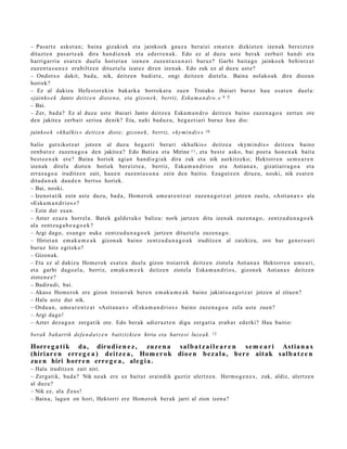 – Pasart e askot a n ; bain a gizakiek et a jainko ek gauz a ber ai ei em a t e n dizkiet e n izen ak bereizt e n
dituzt e n pas ar t e a k dira han di e n a k et a ederr e n a k . Edo ez al duzu ust e berak zerb ait han di et a
harrigarri a esa t e n duel a horiet a n izen e n zuze nt a s u n a ri buruz? Garbi bait a go jainko ek behintz a t
zuzen t a s u n e z era biltz e n dituzt el a izat ez diren izen ak. Edo zuk ez al duzu ust e?
– Ondotx o dakit, bad a , nik, deitz e n badi et e , ongi deitz e n diet el a. Baina nolako a k dira diozun
horiek?
– Ez al dakizu Hefest or e ki n bak ark a borrok at u zuen Troiako ibaiari buruz hau es at e n duel a:
«jainko e k Janto deitz e n diot e n a, eta gizon e k , berriz, Eska m a n d r o.» 9 ?
– Bai.
– Zer, bad a? Ez al duzu ust e ibaiari Janto deitz e a Eska m a n d r o deitz e a baino zuzen a g o a zert a n ote
den jakite a zerb ait serioa denik? Eta, nahi bad uz u, heg a z ti ari buruz hau dio:

jainko e k «khalkis» deitz e n diot e; gizon e k , berriz, «ky mi n di s »   10


balio gutxikotz a t jotze n al duz u heg a z ti berari «kh alkis» deitz e a «kymi n di s » deitz e a baino
zenb a t e z zuzen a g o a den jakite a? Edo Batie a et a Mirine 11 , et a best e asko, bai poet a hon e n a k bait a
best e e n a k ere? Baina horiek agi an han di e gi a k dira zuk et a nik aurkitz eko; Hektorr e n se m e a r e n
izenak direl a diot e n horiek ber eizt e a , berriz, Eska m a n d ri o s et a Astian a x, gizatiarr a g o a et a
erraz a g o a iruditz e n zait, hau e n zuzen t a s u n a zein den baitio. Ezagut z e n dituzu, noski, nik es at e n
ditud a n a k dau d e n bert so horiek.
– Bai, noski.
– Izenot a tik zein ust e duzu, bad a , Hom erok um e a r e n t z a t zuze n a g o t z a t jotze n zuela, «Astian a x » ala
«Eska m a n d ri o s »?
– Ezin dut es a n.
– Azter ez az u horrel a. Bat ek gald e t uk o balizu: nork jartz e n ditu izen ak zuzen a g o , zentz u d u n a g o e k
ala zentz u g a b e a g o e k ?
– Argi dago, esa n g o nuke zentz u d u n a g o e k jartz e n dituzt el a zuze n a g o .
– Hiriet a n em a k u m e a k gizon a k baino zentz u d u n a g o a k iruditz e n al zaizkizu, oro har gen e r o a ri
buruz hitz egit ek o?
– Gizonak.
– Eta ez al dakizu Hom er ok esa t e n duel a gizon troiarr ek deitz e n ziotel a Astian a x Hektorr e n um e a ri,
et a garbi dago el a , berriz, em ak u m e e k deitz e n ziotel a Eska m a n d ri o s, gizon ek Astian a x deitz e n
zioten e z ?
– Badirudi, bai.
– Akaso Hom erok ere gizon troiarrak bere n em ak u m e a k baino jakints u a g o t z a t jotze n al zitue n?
– Hala ust e dut nik.
– Ordu a n , um e a r e n t z a t «Astian a x » «Eska m a n d ri o s » baino zuze n a g o a zela ust e zuen?
– Argi dago!
– Azter dez a g u n zerga tik ote. Edo berak adier a z t e n digu zerga ti a erab a t ed erki? Hau baitio:

berak bakarrik def e n d a t z e n baitzizki e n hiria eta harresi luzea k.       12


Horr e g a t i k da, diru di e n e z , zuz e n a s al b a t z a i l e a r e n s e m e a r i Astia n a x
(hiriar e n err e g e a ) d ei t z e a , Hom e r o k dio e n b e z a l a , b er e ait ak s al b a t z e n
zu e n hiri horr e n err e g e a , ale g i a .
– Hala iruditz e n zait niri.
– Zerga tik, bad a? Nik neuk ere ez baitut oraindik guztiz ulertz e n. Herm o g e n e s , zuk, aldiz, ulertz e n
al duzu?
– Nik ez, ala Zeus!
– Baina, lagu n on hori, Hektorri ere Hom erok berak jarri al zion izen a?
 
