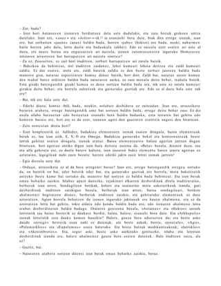 – Zer, bad a?
– Izen hori Astian a x e n izen ar e n berdint s u a del a ust e dud al ak o, et a izen horiek greko e n antz a
dut el ako. Izan ere, « anax » et a « hekt or »- ek 13 ia es a n a n h i bera dut e, biak dira erre g e izen ak; izan
ere, bat zerb ait e n «jau n a » (ana x) baldin bad a , horre n «jab e » (hekt or) ere bad a, noski; nab a r m e n
bait a horre n jabe dela, lortu duel a et a bad a u k al a (ekh ei). Edo ez naiz el a ezer esa t e n ari ust e al
duzu, et a neur e buru a ere eng ai n a t z e n ari naizel a, izene n zuze nt a s u n a r e n inguruko Hom er or e n
iritziare n arras t or e n bat harr a p a t z e n ari naiz el a sinet siz?
– Zu ez, Zeus a rr e n , ez zait hori iruditz e n, zerb ait harra p a t z e n ari zarel a baizik.
– Bidezko a da behintz a t , niri iruditz e n zaida n e z , lehoi kum e a ri lehoi a deitz e a et a zaldi kum e a ri
zaldia. Ez dut es at e n , inola ere, zaldi bat e tik zaldia ez den best e zerb ait jaiotz e n baldin bad a
mun s t r o gisa, nat ur a z esp ezi e a r e n kum e a den a z baizik, hori diot. Zaldi bat, nat ur a z zez e n kum e a
den txah al bat e z erditz e n baldin bad a nat ur a r e n aurk a, ez zaio mox al a deitu beh a r, txah al a baizik.
Ezta gizaki bat e n g a n d i k gizaki kum e a ez den a sortz e n baldin bad a ere, nik ust e ez zaiola kum e a ri
gizakia deitu beh a r; et a horrel a zuh aitz ak et a gain er a k o guzti ak ere. Edo ez al duzu hal a ust e zuk
ere?
– Bai, nik ere hala ust e dut.
– Ederki diozu; kont uz ibili, bad a, nirekin, nolab ait des bi d e r a ez zaitz a d a n . Izan ere, arraz oike t a
ber ar e n arab e r a , erre g e bat e n g a n d i k um e bat sortz e n baldin bad a , erre g e deitu beh a r zaio. Ez dio
axol a silab a batz u e t a n edo best e e t a n es a n a h i ber a baldin bad a u k a ; ezt a letrar e n bat gehit u edo
kentz e n baz ai o ere, hori ere ez da ezer, izen e a n ageri den gauz ar e n es e n t zi a nag u si den bitart e a n .
– Zein zentz ut a n diozu hori?
– Ezer konpl ex urik ez. Adibidez, bad a kiz u ele m e n t u e n izen ak esa t e n ditugul a, bain a ele m e n t u a k
ber ak ez, lau izan ezik, E, Y, O et a Om e g a . Badakizu gain er a k o bokal et a kontso n a n t e a k best e
letrak gehit uz esa t e n ditugul a, izenak erat uz. Baina ele m e n t u a r e n balioa ageri a n jartz e n dugu n
bitart e a n , hori ageri a n utziko digun izen hura deitz e a zuze n a da. «Bet a » bez al a, ikust e n duzu, tau
et a alfa gehit ut a ere, ez duel a bat er e kalt et u, izen oso ar e n bidez ele m e n t u har e n izaer a ageri a n ez
uzt er ai n o, lege gile a k nahi zuen bez al a; horre n ed erki jakin zuen letrei izen ak jartz e n!
– Egia diozula ust e dut.
– Ordu a n, arraz oike t a ez al da bera erre g e a ri buruz? Izan ere, erre g e bat e n g a n d i k erre g e a sortuko
da, on bat e tik on bat, eder bat e tik ed er bat, et a gain er a k o guztiak ere horrel a, mot a bakoitz etik
antz ek o best e kum e bat sortuko da, mun s t r o bat sortz e n ez baldin bad a behintz a t . Eta izen ber ak
em a n beh a rk o zaizkie. Silab ez apai n dait ezk e, ezjakin ari elkarr e n des b e r di n a k direla iruditz er ai n o,
berb e r a k izan arre n. Send a gil e e n botikak, kolore et a usai n e t a n mot a askot a riko a k izand a, guri
des b e r di n a k iruditz e n zaizkigu n bez al a, berb e r a k izan arre n; bain a sen d a gil e a ri, botiken
ah al m e n a ri begira tz e n dionez, berb e r a k iruditz e n zaizkio, et a gehit ut a k o ele m e n t u e k ez dut e
aztor a t z e n . Agian horrel a beh a t z e n du izene n inguruko jakitun a k ere hau e n ah al m e n a , et a ez da
aztor a t z e n letra bat gehit u, tokiz aldat u edo kend u baldin bad a ere, edo izen ar e n ah al m e n a letra
era b a t des b e r di n e t a n baldin bad a g o . Oraintx e genio e n a bez al a, «Astia n a x » et a «Hekt or » izen ek
letret a tik tau baino best e rik ez dauk a t e berdin, bain a, haler e, es a n a hi bera dut e. Eta «Arkh e p olis »
izenak letret a tik zein dauk a kom u n hau e ki n? Halere, gauz a ber a adi er az t e n du; et a best e asko
dau d e «erre g e » best e rik es a n nahi ez dut e n a k ; et a best e askok, berriz, «jen er al a », «Agis»,
«Pole m a rk h o s » et a «Eupol e m o s » esa t e bat e r a k o. Eta best e batz uk m e diku n t z a k o a k , «Iatrokle s »
et a «Akesi m b r o t o s ». Eta, segur aski, best e asko aurkituko genit uzk e, silab a et a letret a n
des b e r di n a k izand a ere, haler e ahal m e n e z gauz a bera esa t e n dut e n a k . Hala iruditz e n zaizu, ala
ez?
– Guztiz, bai.
– Natur ar e n ara b e r a sortz e n diren ei izen berak em a n beh a rk o zaizkie, beraz.
 