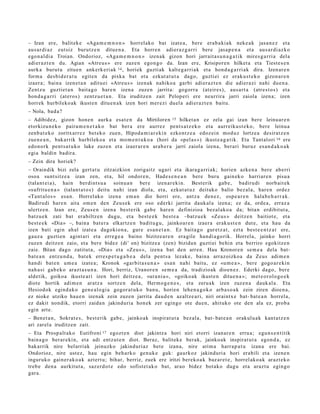 – Izan ere, balit ek e «Aga m e m n o n » horrel ako bat izat e a, bere era b a ki a k neke a k jasa n e z et a
aus ar di az eut siz burutz e n ditue n a . Eta horre n adier a z g a r ri bere jasa p e n a et a aus a r di az k o
ego n al di a Troian. Ondorioz, «Aga m e m n o n » izen ak gizon hori jarrait a s u n a g a t i k mires g a r ri a dela
adier a z t e n du. Agian «Atre u s » ere zuze n ego n g o da. Izan ere, Krisipor e n hilket a et a Tiest e s e n
aurk a burut u zitue n ank erk eri ak 14 , horiek guzti ak kalt e g a rri ak et a hon d a g a r ri ak dira. Izen ar e n
form a des bi d e r a t u egit e n da pixka bat et a ezkut a t u t a dago, guztiei ez erak u s t e k o gizon a r e n
izaer a; bain a izen e t a n aditu ei «Atreu s » izen ak nahiko a garbi adi er az t e n die adier a zi nahi due n a .
Zentz u guztiet a n bait a g o hare n izen a zuze n jarrit a: gogorr a (at eir e s), aus a rt a (atre s t o s) et a
hon d a g a r ri (at ero s) zentz u e t a n . Eta iruditz e n zait Pelop eri ere neurrira jarri zaiola izen a; izen
horrek hurbileko ak ikust e n ditu e n a k izen hori mer ezi duel a adi er az t e n baitu.
– Nola, bad a ?
– Adibidez, gizon hon e n aurk a esa t e n da Mirtilore n 15 hilket a n ez zela gai izan bere leinu ar e n
etorkizu n e k o paira m e n e t a k o bat ber a ere aurrez pent s a t z e k o et a aurr eiku s t e k o , bere leinu a
zenb a t e k o zoritx arr e z bet ek o zuen, Hipod a m i a r e ki n ezkont z e a edoz ei n mod uz lortze a desirat z e n
zue n e a n , bakarrik hurbileko a et a mo m e n t u k o a (hori da «pel a s ») ikust e a g a t ik. Eta Tant al ori 16 ere
edo n ork pent s a t u k o luke zuzen et a izaer ar e n ara b e r a jarri zaiola izena, berari buruz es a n d a k o a k
egi a baldin badir a.
– Zein dira horiek?
– Oraindik bizi zela gert a t u zitzaizkion zorigaitz ugari et a ikara g a rri ak; horien azke n a bere ab erri
osoa sunt sitz e a izan zen, et a, hil ondor e n , Hade s e n e a n bere buru gain ek o harri ar e n pisu a
(tala nt ei a), hain berdint s u a soinu a n ber e izen ar e ki n. Best erik gab e , badiru di norb ait ek
«sufritu e n a » (talan t a t o s) deitu nahi izan diola, et a, ezkut a t u z deituko balio bez al a, hare n ordez
«Tant al o s » esa n. Horrel ako izen a em a n dio horri ere, antz a den e z, osp e a r e n hala b e h a r r a k.
Badirudi hare n aita om e n den Zeus e k ere oso ederki jarrita dauk al a izen a; ez da, orde a , erraz a
ulertz e n . Izan ere, Zeus e n izen a best e rik gab e har e n definizioa bez al ak o a da; bita n erdibit ut a ,
batz u e k zati bat erabiltz e n dugu, et a best e e k best e a –batz u e k «Ze u s » deitz e n baitiot e, et a
best e e k «Dia» –, bain a bat e r a elkartz e n badit u g u, jainko ar e n izaer a eraku s t e n dut e, et a hau da
izen bati egin ah al izat e a dagokio n a , gure es a n e t a n . Ez bait a g o gur et z a t , ezt a best e e n t z a t ere,
gauz a guzti en agint ari et a erre g e a baino bizitze a r e n era gil e han di a g o rik. Horrela, jainko horri
zuzen deitz e n zaio, et a bere bidez (di’ on) bizitze a (zen) bizidun guztiei behi n et a berriro egokitz e n
zaie. Bitan dago zatitut a, «Dia» et a «Zeu s », izen a bat den arre n. Hau Kronor e n se m e a dela bat-
bat e a n entz u n d a , bat ek erre s p e t u g a b e a del a pent s a lezak e, bain a arraz oizko a da Zeus adi m e n
han di bat e n um e a izat e a ; Kronok «gar bit a s u n a » esa n nahi baitu, ez «u m e a », bere gogo a r e ki n
nah a si gab e k o arazt a s u n a . Hori, berriz, Uranor e n se m e a da, tradizioak dioen e z . Ederki dago, ber e
aldetik, goikoa ikust e a ri izen hori deitz e a , «ura ni a », «goiko ak ikust e n ditu e n a »; m et e o r ol o go e k
diot e hortik adi m e n aratz a sortz e n dela, Herm o g e n e s , et a zeru a k izen zuze n a dauk al a. Eta
Hesiodok egind a k o gen e al o gi a gogor a t u k o ban u, horien lehe n a g o k o arb a s o a k zein ziren dioe n a ,
ez nioke utziko hau e n izenak zein zuzen jarrita dau d e n az altz e a ri, niri oraintx e bat- bat e a n horrel a,
ez dakit nondik, etorri zaida n jakinduri a hon ek zer egingo ote due n, ahituko ote den ala ez, prob a
egin art e.
– Ben et a n , Sokrat e s , best e rik gab e, jainko ak inspirat u t a bez al a, bat- bat e a n orakul u a k kant a t z e n
ari zarel a iruditz e n zait.
– Eta Prosp alt ak o Eutifroni 17 egozt e n diot jakintz a hori niri etorri izan ar e n erru a; egu n s e n t i tik
bain a g o ber ar e ki n, et a adi entz ut e n diot. Beraz, balitek e berak, jainko ak inspirat u t a egon d a , ez
bak arrik nire bel arriak jeinuzko jakind uri az bet e izan a, nire arim a harr a p a t u izan a ere bai.
Ondorioz, nire ust ez, hau egin beh a rk o gen u k e guk: gaurkoz jakinduri a hori erabili et a izene n
inguruk o gain er a k o a k azt ert u; bihar, berriz, zuek ere iritzi berek o a k baz ar e t e , horrel ak o a k arazt e k o
treb e den a aurkitut a , saz er d o t e edo sofist e t a k o bat, arao bidez bot ako dugu et a araz t u egin go
gar a.
 