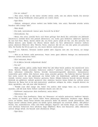 – Eta zer, ordu a n ?
       – Nire ust ez, ber ak ez dio izat ez urrezko arraz a zenik, ona et a ederr a baizik. Eta niretz a t
horre n froga da gu burdin a z ko arraz a gar el a ere esa t e n duel a.
      – Egia diozu.
       – Ordu a n, oraingo e n art e a n norb ait ona baldin bad a, zure ust ez, Hesiodok urrezko arraz a
hart ak o a del a es a n g o luke?
      – Hala dirudi.
      – Eta onak, zentz u d u n a k izat e a z gain, best e rik ba al dira?
      – Zentz u d u n a k , bai.
       – Beraz, nire ust ez, jeinu ak best e ezer baino gehi a g o hori direla dio; zentz u d u n et a jakitun a k
(da e m o n e s ) zirelako deitu zien jeinu ak (dai m o n e s ); et a, noski, gure hizkunt z a zah arr e a n agert z e n
da izen hori bera. Beraz, horrek ederki dio, et a best e poet a askok ere bai, ona den pert so n a bat
hiltze n den e a n , pat u han di a et a ohore a lortzen duel a et a ber e adi m e n a r e n izen ar e n ara b e r a
jeinu a (dai m o n) bihurtz e n del a. Horrel a, ber az, onartz e n dut nik ere ona den gizon oro jeinuzko a
dela, bai bizirik, bai hil et a gero ere, et a zuzen deitz e n zaiola jeinu a.
        – Ni ere, Sokrat e s , horret a n zurekin erab a t ados nago el a ust e dut. Eta heroi a, zer izango
litzat ek e ?
      – Hori ez da bat er e zaila pent s a t z e n , ber e n izen a gutxi aldat u t a bait a g o et a m ait a s u n e t i k
datorr e n sorrer a adi er az t e n baitu.
      – Zein zentz ut a n diozu?
      – Ez al dakizu heroi ak erdijainko ak direla?
      – Eta zer?
        – Bad a, guztiak, jakina, jainko bat ek hilkor bat edo hilkor bat ek jainkos a bat m ait at z e tik sortu
direl a. Horrel a, Atikako antzin ak o hizker ar e n ara b e r a 19 azt ertz e n bad uz u hori, argia go jakingo
duzu: nab a r m e n erak ut siko baitizu, heroi ak mait a s u n a r e n g a n d i k dat oz e n e z , mait a s u n a r e n
izenar e kiko gutxi aldat u dela heroi e n izena izen a eratz e k o gar ai a n. Eta hizker ak ben e t a n heroi ak
hori zirela es at e n du, edo jakints u a k et a hizlari treb e et a dialektiko ak, gald er a k egit eko gai
ziren a k, «eirei n » es at e a bait a. Oraintx e genio e n a , beraz, Atikako hizker a n heroi ak deitz e n diren a k
hizlariak et a gald e t z e n treb e a k gert a t z e n dira; ondorioz, heroi e n leinu a hizlari et a sofist e n arraz a
bihurtz e n da. Baina hori ez da zaila pent s a t z e n ; gizaki en a zailago a da, orde a , zerg a tik deitz e n ote
diren «gizaki ak »; edo zuk es a n ahal dez ak e z u?
       – Nondik es a n ahal izango dut, bad a ? Eta aurkitu ah al izango ban u ere, ez nintz at e k e
saiat uko, zuk nik neuk baino hob e t o aurkituko duzul a ust e dut et a.
      – Eutifron e n inspirazio a n duzu konfiantz a, antz a den e z .
      – Nabar m e n a da.
        – Eta zuzen duzu konfiantz a. Orain ere fintas u n e z ari naizel a pent s a t z e n iruditz e n baitz ait,
et a, kontuz ez ban a bil, gaur bert a n beh a r baino jakints u a g o bihurtz ek o arrisku a n nago. Begira
ezaz u zer diod a n. Izenei buruz hon ak o hau pent s a t u beh a r da lehe nik: izen ak jartz er a k o a n , nahi
dugu n izen ari askot a n letrak gehit u et a kend u egit e n dizkiogul a et a az en t u a k aldat u. «Diì phílos »
bez al a: hau esa m ol d e a r e n ordez izen bihur dakigu n, bigarr e n iota kend u diogu et a erdiko silab a
ozen aho sk a t u beh a rr e a n bax u ahosk a t u dugu (Díphilos). Best e izen batz u e t a n , aldiz, alder a n t ziz
sartz e n ditugu letrak, et a bax u a k ozen ahosk a t z e n ditugu.
      – Egia diozu.
 