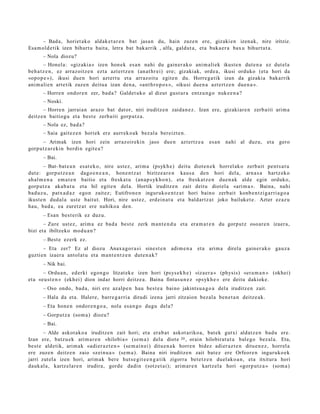 – Bad a, horiet ak o aldak e t a r e n bat jasa n du, hain zuze n ere, gizaki en izen ak, nire iritziz.
Esa m ol d e tik izen bihurt u bait a, letra bat bak arrik , alfa, galdut a , et a buka e r a bax u bihurt ut a.
       – Nola diozu?
        – Honel a: «giz aki a » izen hon e k es a n nahi du gain er a k o ani m ali ek ikust e n dut e n a ez dut el a
beh a t z e n , ez arraz oitz e n ezt a azt ert z e n (an at hr ei) ere; gizaki ak, orde a, ikusi orduko (et a hori da
«opo p e ») , ikusi due n hori azt ert u et a arraz oit u egit e n du. Horre g a tik izan da gizaki a bakarrik
ani m ali e n art etik zuzen deitu a izan den a, «ant h r o p o s », «ikusi due n a azt ert z e n due n a ».
       – Horre n ondor e n zer, bad a ? Galdet uk o al dizut gust ur a entz u n g o nuke e n a ?
       – Noski.
       – Horre n jarrai a n araz o bat dat or, niri iruditz e n zaida n e z . Izan ere, gizaki ar e n zerb aiti arim a
deitz e n baitiogu et a best e zerb aiti gorp ut z a.
       – Nola ez, bad a ?
       – Saia gait ez e n horiek ere aurrek o a k bez al a bereizt e n .
      – Arimak izen hori zein arraz oireki n jaso due n                 azt ertz e a   es a n   nahi al duzu, et a gero
gorp ut z a r e ki n berdi n egit e a ?
       – Bai.
        – Bat- bat e a n es at e k o, nire ust ez, arim a (psykh e ) deitu diot e n e k horrel ak o zerb ait pent s a t u
dut e: gorpu t z e a n dago e n e a n , hon e n t z a t bizitze a r e n kaus a den hori del a, arn a s a hartz ek o
ah al m e n a em a t e n baitio et a freska t u (an a p s yk h o n ), et a fresk at z e n due n a k alde egin orduko,
gorp ut z a aka b a t u et a hil egit e n del a. Hortik iruditz e n zait deitu diot el a «ari m a ». Baina, nahi
bad uz u, patx a d a z ego n zait ez; Eutifron e n inguruko e n t z a t hori baino zerb ait konb e n t zi g a rri a g o a
ikust e n dud al a ust e baitut. Hori, nire ust ez, erd ei n a t u et a bald art z a t joko bailuket e . Azter ez az u
hau, bad a, ea zuretz a t ere nahiko a den.
       – Esan best e rik ez duz u.
       – Zure ust ez, arim a ez bad a best e zerk m a nt e n d u et a era m a t e n du gorpu t z oso ar e n izaer a,
bizi et a ibiltzeko mod u a n ?
       – Best e ezerk ez.
       – Eta zer? Ez al diozu Anax a go r a si sine st e n adi m e n a          et a arim a direla gain er a k o gauz a
guzti en izaer a antol at u et a m a nt e n t z e n dut e n a k?
       – Nik bai.
       – Ordu a n , ed erki egon g o litzat ek e izen hori (psys e k h e ) «iza er a » (physis) «er a m a n » (okhei)
et a «eu s t e n » (ekh ei) dion indar horri deitz e a . Baina fintas u n e z «psyk h e » ere deitu dakioke.
       – Oso ondo, bad a, niri ere az alp e n hau best e a baino jakints u a g o a del a iruditz e n zait.
       – Hala da et a. Halere, barre g a r ri a dirudi izena jarri zitzaion bez al a ben e t a n deitz e a k.
       – Eta hon e n ondor e n g o a , nola es a n g o dugu del a?
       – Gorputz a (som a ) diozu?
       – Bai.
       – Alde askot ak o a iruditz e n zait hori; et a era b a t askot ariko a, bat ek gutxi aldat z e n bad u ere.
Izan ere, batz u e k arim a r e n «hilobi a » (se m a ) dela diot e 20 , orain hilobirat u t a bal e go bez al a. Eta,
best e aldetik, arim a k «adi er a z t e n » (se m ai n ei) ditu e n a k horre n bidez adier az t e n ditu e n e z , horrel a
ere zuze n deitz e n zaio «zein u a » (se m a ). Baina niri iruditz e n zait bat ez ere Orfeor e n inguruko e k
jarri zut el a izen hori, arim a k bere hut s e gi t e e n g a t i k zigorra bet e t z e n duel ako a n , et a itxitur a hori
dauk al a, kartz el ar e n irudira, gord e dadi n (sotz e t ai); arim ar e n kartz el a hori «gorp u t z a » (som a )
 