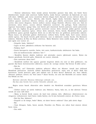 – Niretz at nab a r m e n a bait a izenak jartz e a horrel ak o gizon e n lana del a, et a bat e k best e
dialekt o e t a k o izenak ondo azt ertz e n baldin badit u, mod u bere a n aurkituko du bakoitz ak zer esa n
nahi due n. Adibidez, guk «usi a » (es e n t zi a) deitz e n diogu n horri, batz u e k «es si a » deitz e n diot e, et a
best e batz u e k, berriz, «osia ». Horrel a, alde bat e tik, logika dauk a horiet ak o bigarr e n izen ar e n
ara b e r a gauz e n ese n t zi ari «Hesti a » deitz e a ; et a guk, gure aldetik, es e n t zi ar e n part e dauk a n a ri
«esti n » (da) esa t e n diogu n e z , horre n arab e r a zuzen a izango litzat ek e «Hesti a » izen a ere. Guk ere
antzin e a n , antz a den e z , «es si a » deitz e n baike ni on ese n t zi ari. Are gehi a g o , bat e k eskai ntz e n
inguru a n hau s n a r k e t a egingo balu, izen horiek jarri zituzt e n e k horrel a pent s a t u zut el a pent s a t u k o
luke; izan ere, logikoa da gauz a guztie n ese n t zi ari «es si a » deitu zioten e k jainko guztie n aurre tik
lehe nik Hestiari esk aint z a egit e a . «Osia » deitu zioten e k, berriz, horiek, Heraklitok bez al a, gutxi
gora b e h e r a gauz a guztiak mugitz e n direla et a ez dela bat bera ere gelditz e n pent s a t u k o zuket e n .
Haue n kaus a et a printzipio gidari a «bultz at z e a » (othu n) bait a; hortik, bad a , horri «osi a » deitz e a
ed erki egot e a . Eta hau e k horrel a geldi dait ez el a, ez er ez dakit e n e k esa n d a bez al a. Eta Hestiar e n
ondor e n , bidezko a da Rea et a Krono azt ertz e a . Baina Kronor e n izen a azald u dugu jada. Haler e, ez
naiz agi an ez er es at e n ari.
       – Zerg a tik, bad a , Sokrat e s ?
       – Lagun on hori, jakind uri a erleku m e bat burur a t u zait.
       – Nolako a hori?
       – Guztiz barr e g a r ri a esa t e k o, bain a, nire ust ez, konb e n t zitz ek o ah al m e n e n bat bad u.
       – Zein da konb e n t zitz ek o ah al m e n hori ?
       – Heraklito ikust e n dud al a iruditz e n zait antzin a ko esa e r a            jakints u a k esa t e n , Krono et a
Rear e n gar aiko a k, best e rik gab e , Hom er ok ere es at e n zitue n a k.
       – Zein zentz ut a n diozu hori?
      – Heraklitok non b ait dio «ga u z a guztiak mu gitz e n direl a et a ez er ez del a gelditz e n », et a
gauz ak ibai bat e n korront e a r e ki n alder a t u z , esa t e n du: «ezingo zenuk e ibai ber e a n bi aldiz sart u ».
       – Hori da.
       – Ordu a n, zer? Gainer a k o jainko e n arb a s o ei «Re a » et a «Krono » izen ak jarri zizkien a k
Heraklitok pent s a t z e n zuen e tik zerb ait des b e r di n a pent s a t z e n zuel a ust e al duzu? Hark biei
korront e e n izenak pent s a t u gab e jarri zizkiela ust e al duzu akas o? Hom er ok ere, ber e aldetik,
«Oz e a n o jainko e n sorrer a et a Tetis am a » 22 dioe n bez al a; et a ust e dut Hesiodok ere esa t e n duel a.
Eta Orfeok ere bai:

       Korront e ed errek o Ozea n o a lehe n e n g o ezko n d u zen,
       Eta hau ama bere k o bere arreba Tetis e ki n ezko n d u zen .

        Begira ez az u hau e k elkarr eki n ado s dau d el a et a Heraklitok esa n d a k o guzti et a r a biltzen
direl a.
        – Zerb ait esa t e n ari zarel a iruditz e n zait, Sokrat e s; bain a, hala ere, ez dut ulertz e n Tetise n
izenak zer es a n nahi due n.
        – Baina ia horrek berak es at e n du iturri izen ezkut u a dela. «Bah e t u a » (diatt o m e n o n ) et a
«irag a zi a » (eth u m e n o n ) iturri bat e n irudia baitira; et a bi izen horiet a tik eratz e n da «Tetis» izen a.
        – Hori bai fina, Sokrat e s !
        – Zerg a tik ez da izango, bad a ? Baina, zer dat or horre n ondor e n ? Zeus jada aitat u dugu.
        – Bai.
        – Esan ditza g u n , bad a, har e n an ai ak, Poseido n et a Pluton, et a azke n honi em a t e n diot e n
best e izena.
        – Oso ondo.
 