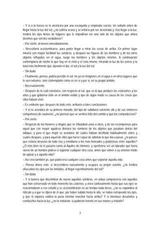 – Y si a la fuerza se lo arrastrara por una escarpada y empinada cuesta, sin soltarlo antes de
llegar hasta la luz del sol, ¿no sufriría acaso y se irritaría por ser arrastrado y, tras llegar a la luz,
tendría los ojos llenos de fulgores que le impedirían ver uno solo de los objetos que ahora
decimos que son los verdaderos?
– Por cierto, al menos inmediatamente.
– Necesitaría acostumbrarse, para poder llegar a mirar las cosas de arriba. En primer lugar
miraría con mayor facilidad las sombras, y después las figuras de los hombres y de los otros
objetos reflejados en el agua, luego los hombres y los objetos mismos. A continuación
contemplaría de noche lo que hay en el cielo y el cielo mismo, mirando la luz de los astros y la
luna más fácilmente que, durante el día, el sol y la luz del sol.
– Sin duda.
– Finalmente, pienso, podría percibir el sol, no ya en imágenes en el agua o en otros lugares que
le son extraños, sino contemplarlo como es en sí y por sí, en su propio ámbito.
– Necesariamente.
– Después de lo cual concluiría, con respecto al sol, que es lo que produce las estaciones y los
años y que gobierna todo en el ámbito visible y que de algún modo es causa de las cosas que
ellos habían visto.
– Es evidente que, después de todo esto, arribaría a tales conclusiones.
– Y si se acordara de su primera morada, del tipo de sabiduría existente allí y de sus entonces
compañeros de cautiverio, ¿no piensas que se sentiría feliz del cambio y que los compadecería?
– Por cierto.
– Respecto de los honores y elogios que se tributaban unos a otros, y de las recompensas para
aquel que con mayor agudeza divisara las sombras de los objetos que pasaban detrás del
tabique, y para el que mejor se acordase de cuáles habían desfilado habitualmente antes y
cuáles después, y para aquel de ellos que fuese capaz de adivinar lo que iba a pasar, ¿te parece
que estaría deseoso de todo eso y envidiaría a los más honrados y poderosos entre aquéllos?
¿O más bien no le pasaría como al Aquiles de Homero, y «preferiría ser un labrador que fuera
siervo de un hombre pobre» o soportar cualquier otra cosa, antes que volver a su anterior modo
de opinar y a aquella vida?
– Así creo también yo, que padecería cualquier cosa antes que soportar aquella vida.
– Piensa ahora esto: si descendiera nuevamente y ocupara su propio asiento, ¿no tendría
ofuscados los ojos por las tinieblas, al llegar repentinamente del sol?
– Sin duda.
– Y si tuviera que discriminar de nuevo aquellas sombras, en ardua competencia con aquellos
que han conservado en todo momento las cadenas, y viera confusamente hasta que sus ojos se
reacomodaran a ese estado y se acostumbraran en un tiempo nada breve, ¿no se expondría al
ridículo y a que se dijera de él que, por haber subido hasta lo alto, se había estropeado los ojos,
y que ni siquiera valdría la pena intentar marchar hacia arriba? Y si intentase desatarlos y
conducirlos hacia la luz, ¿no lo matarían, si pudieran tenerlo en sus manos y matarlo?
3
 