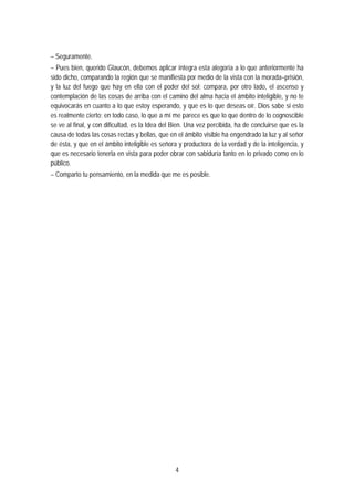 – Seguramente.
– Pues bien, querido Glaucón, debemos aplicar íntegra esta alegoría a lo que anteriormente ha
sido dicho, comparando la región que se manifiesta por medio de la vista con la morada–prisión,
y la luz del fuego que hay en ella con el poder del sol; compara, por otro lado, el ascenso y
contemplación de las cosas de arriba con el camino del alma hacia el ámbito inteligible, y no te
equivocarás en cuanto a lo que estoy esperando, y que es lo que deseas oír. Dios sabe si esto
es realmente cierto; en todo caso, lo que a mí me parece es que lo que dentro de lo cognoscible
se ve al final, y con dificultad, es la Idea del Bien. Una vez percibida, ha de concluirse que es la
causa de todas las cosas rectas y bellas, que en el ámbito visible ha engendrado la luz y al señor
de ésta, y que en el ámbito inteligible es señora y productora de la verdad y de la inteligencia, y
que es necesario tenerla en vista para poder obrar con sabiduría tanto en lo privado como en lo
público.
– Comparto tu pensamiento, en la medida que me es posible.
4
 