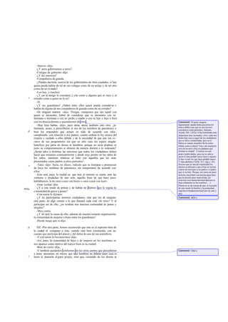 -Siervos -dijo.
          -¿Y unos gobernantes a otros?
          -Colegas de gobierno -dijo.
          -¿Y los nuestros?
          -Compañeros de guarda.
          -¿Puedes decirme, acerca de los gobernantes de otras ciudades, si hay
       quien pueda hablar de tal de sus colegas como de un amigo y de tal otro
       como de un ex traño?
          -Los hay, y muchos.
          -¿Y así al amigo le considera y cita como a alguien que es suyo y al
   c   extraño como a quien no lo es?
          -Sí.
          -¿Y tus guardianes? ¿Habrá entre ellos quien pueda considerar o
       hablar de alguno de sus compañeros de guarda como de un extraño?
          -De ninguna manera -dijo-. Porque, cualquiera que sea aquél con
       quien se encuentre, habrá de considerar que se encuentra con su
       hermano o hermana o con su padre o madre o con su hijo o hija o bien
       con los descen dientes o ascendientes de éstos.                              Comment: El autor exagera
          -Muy bien hablas -dije-; pero dime ahora también esto otro; ¿te           ligeramente: puede haber personas (cf.
                                                                                    nota a 460a) a las que no sea forzoso
       limitarás, acaso, a prescribirles el uso de los nombres de parentesco o      considerar como parientes. Además,
   d   bien les impondrás que actúen en todo de acuerdo con ellos ,                 Aristót. Pol. 1262a 1-6 ha formulado unas
       cumpliendo, con relación a sus padres, cuanto ordena la ley acerca del       objeciones muy acertadas: «Así, cada uno
       respeto y cuidado a ellos debido y de la necesidad de que uno sea es -       llama hijo suyo a aquel de los ciudadanos
                                                                                    que es feliz o desdichado, pero se lo
       clavo de sus progenitores sin que en otro caso les espere ningún             llama en cuanto miembro de la comu-
       beneficio por parte de dioses ni hombres, porque no sería piadoso ni         nidad, como si dijera "mío o de cualquier
       justo su comportamiento si obraran de manera distinta a lo ordenado?         otro de los mil o más ciu dadanos que
       ¿Serán tales o distintas las máximas que todos los ciudadanos deben          forman la ciudad". E incluso en este
       hacer que resuenen constantemente y desde muy pronto en los oídos de         punto tendrá dudas, pues no se sabe a
                                                                                    quién le han podido nacer hijos y aquién
       los niños, máximas relativas al trato con aquellos que les sean              le han vivido los que haya podido tener».
       presentados como padres u otros parientes?                                   Y más adelante (1262b 14 y sigs.): «Es
          -Tales -dijo-. Sería, en efecto, ridículo que se limitaran a pronunciar   forzoso que en una tal comunidad los
   e                                                                                afectos se diluyan y que el hijo se resista
       de boca los nombres de parentesco sin comportarse de acuerdo con             a decir de otro que es su padre o el padre
       ellos.                                                                       que es su hijo. Porque, así como un poco
          -Esta será, pues, la ciudad en que más al unísono se repita, ante las     de d ulce mezclado con mucha agua hace
       venturas o desdichas de uno solo, aquella frase de que hace poco             que la mezcla pase inadvertida, así
                                                                                    ocurrirá a esa mutua familiaridad que se
       hablábamos, la de «mis cosas van bien» o «mis cosas van mal».                basa solamente en los nombres ... ».
          -Gran verdad -dijo.                                                       Platón no se da cuenta de que, al extender
464a      -¿Y a este modo de pensar y de hablar no dijimos que le seguía la         de este modo la familia y la propiedad,
       comunidad de goces y penas?                                                  suprime el fundamento hum ano de una y
          -Con razón lo dijimos.                                                    otra.
          -¿Y no participarían nuestros ciudadanos, más que los de ninguna          Comment: 462b-c.
       otra parte, de algo común a lo que llamará cada cual «lo mío»? Y al
       participar así de ello; ¿no tendrán una máxima comunidad de penas y
       alegrías?
          -Muy cierto.
          -¿Y no será la causa de ello, además de nuestra restante organización,
       la comunidad de mujeres e hijos entre los guardianes?
          -Desde luego que sí-dijo.

   b      XII. -Por otra parte, hemos reconocido que éste es el supremo bien de
       la ciudad al comparar a ésta, cuando está bien constituida, con un
       cuerpo que participa del placer y del dolor de uno de sus miembros.
          -Y con razón lo reconocimos -dijo.
          -Así, pues, la comunidad de hijos y de mujeres en los auxiliares se
       nos aparece como motivo del mayor bien en la ciudad.
          -Bien de cierto -dijo.
          -Y también quedamos conformes en los otros asertos que precedieron        Comment: 416d-e.
       a éstos: decíamos, en efecto, que ta hombres no debían tener casa ni
                                           les
   c   tierra ni posesión al guna propia, sino que, tomando de los demás su
 