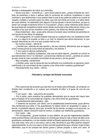 La República - Platón
dientes o antepasados de todos sus parientes.
   – Dices muy bien – comenté yo –; pero dime todavía esto: ¿acaso limitarás los nom-
bres de parientes a ésos o aplicas toda la conducta de nuestros ciudadanos a esos
nombres y que testimonien a sus padres todo lo que la ley paternal ordena en cuanto al
respeto, cuidado y sumisión para con ellos, que nos han traído al mundo, y si ellos obran
de modo distinto, no obtendrán bien alguno ni de los dioses ni de los hombres, ya que no
obran con arreglo al derecho divino ni a la justicia? ¿Ésas u otras máximas serán para ti
las que todos los ciudadanos harán sonar desde el principio a los oídos de los niños y con
respecto a los que se les muestren como padres y de todos los demás parientes?
   – Esas [máximas] – dijo–; pues sería ridículo si tuvieran esos nombres de parientes en
sus bocas sin las obras al respecto.
   – Por consiguiente, en nuestro Estado más que en cualquier otro, los ciudadanos dirán
a una, si a alguno le sucede un bien o un mal, la máxima que ahora decíamos: lo que
sucede felizmente es mío o lo que sucede mal es mio.
   – Es mucha verdad – afirmó él.
   – ¿Verdad que, además de esa opinión y de esa máxima, afirmamos que se seguía
como consecuencia la comunidad de placeres y de dolores ?
   – Y con razón lo dijimos ciertamente.
   – Por lo tanto, nuestros ciudadanos, más que en parte alguna, ¿tendrán en común lo
que llamaremos mío [= mi interés]?; y al tener ese interés en común, ¿tendrán en común
de ese modo la más completa comunidad de las penas y de los goces?
   – Muy completa, ciertamente.
   – ¿Verdad, pues, que la causa de eso se atribuirá a la constitución en general y parti-
cularmente a la comunidad de las mujeres y los niños entre nuestros guardianes?
   – Absolutamente muy cierto – afirmó.


                              Felicidad y ventajas del Estado comunista


                                                              XII

   – Pero estuvimos de acuerdo que ese bien es el mayor para el Estado, al comparar un
Estado bien constituido a un cuerpo que comparte el dolor o el goce de una de sus
partes.
   – Y con razón – dijo – estuvimos de acuerdo.
   – Por lo tanto, para nosotros ha quedado demostrado que la causa del mayor bien
para el Estado es la comunidad de mujeres y de niños entre los guardianes.
   – Y perfectamente [demostrado] – dijo.
   – Y estamos de acuerdo, por cierto, con lo [establecido] anteriormente; pues afirma-
mos [entonces] que ellos [= los guardianes] no deben tener en propiedad ni casas, ni
tierras, ni posesión alguna, pero que, al recibir de los demás, en pago a sus servicios, su
alimentación, deben consumir todo en común, si deben ser realmente guardianes.
   – Con razón – dijo.
   – Por consiguiente, ¿puede dudarse, lo que celebro, de que los reglamentos estable-
cidos anteriormente y los ahora citados no contribuyen todavía más a hacer de ellos unos
guardianes verdaderos y no les impiden dividir al Estado aplicando la palabra «mío» no a
una sola cosa, sino uno a una cosa y otro a otra, llevando lo que ellos podrían adquirir
separadamente, el uno a su casa y el otro a la otra igualmente suya, al tener mujer e hijos
diferentes, que al ser propios les darían goces y penas propias a cada uno; pero, al
                           Documento preparado por el Programa de Redes Informáticas y Productivas              112
                 de la Universidad Nacional de General San Martín (UNSAM). http:www.bibliotecabasica.com.ar
 