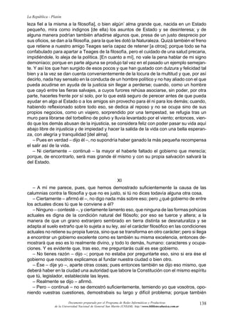 La República - Platón
leza fiel a la misma a la filosofía], o bien algún’ alma grande que, nacida en un Estado
pequeño, mira como indignos [de ella) los asuntos de Estado y se desinteresa; y de
alguna manera podrían también añadirse algunos que, presa de un justo desprecio por
sus oficios, se dan a la filosofía, para la que les dotó la Naturaleza. Quizá también el freno
que retiene a nuestro amigo Teages sería capaz de retener [a otros]; porque todo se ha
confabulado para apartar a Teages de la filosofía, pero el cuidado de una salud precaria,
impidiéndole, lo aleja de la política. [En cuanto a mí], no vale la pena hablar de mi signo
demoníaco; porque en parte alguna se produjo tal vez en el pasado un ejemplo semejan-
te. Y así los que han surgido de esos pocos y que han gustado con dulzura y felicidad tal
bien y a la vez se dan cuenta convenientemente de la locura de la multitud y que, por así
decirlo, nada hay sensato en la conducta de un hombre político y no hay aliado con el que
pueda acudirse en ayuda de la justicia sin llegar a perderse; cuando, como un hombre
que cayó entre las fieras salvajes, a cuyos furores rehúsa asociarse, sin poder, por otra
parte, hacerles frente por sí solo, por lo que está seguro de perecer antes de que pueda
ayudar en algo al Estado o a los amigos sin provecho para él ni para los demás; cuando,
habiendo reflexionado sobre todo eso, se dedica al reposo y no se ocupa sino de sus
propios negocios, como un viajero, sorprendido por una tempestad, se refugia tras un
muro para librarse del torbellino de polvo y lluvia levantado por el viento; entonces, vien-
do que los demás abusan de la injusticia, se considera feliz con poder pasar su vida aquí
abajo libre de injusticia y de impiedad y hacer la salida de la vida con una bella esperan-
za, con alegría y tranquilidad [del alma].
   – Pues en verdad – dijo él –, no supondría haber ganado la más pequeña recompensa
el salir así de la vida.
   – Ni ciertamente – continué – la mayor el haberle faltado el gobierno que merecía;
porque, de encontrarlo, será mas grande él mismo y con su propia salvación salvará la
del Estado.



                                                               XI
   – A mí me parece, pues, que hemos demostrado suficientemente la causa de las
calumnias contra la filosofía y que no es justo, si tú no dices todavía alguna otra cosa.
   – Ciertamente – afirmó él –, no digo nada más sobre eso; pero ¿qué gobierno de entre
los actuales dices tú que le conviene a él?
   – Ninguno – contesté –, y ciertamente lamento eso, que ninguna de las formas pohúcas
actuales es digna de la condición natural del filósofo; por eso se tuerce y altera; a la
manera de que un grano extranjero sembrado en tierra distinta se desnaturaliza y se
adapta al suelo extraño que lo sujeta a su ley, así el carácter filosófico en las condiciones
actuales no retiene su propia fuerza, sino que se transforma en otro carácter; pero si llega
a encontrar un gobierno excelente como es también su misma excelencia, entonces de-
mostrará que eso es lo realmente divino, y todo lo demás, humano: caracteres y ocupa-
ciones. Y es evidente que, tras eso, me preguntarás cuál es ese gobierno.
   – No tienes razón – dijo –; porque no estaba por preguntarte eso, sino si era ése el
gobierno que nosotros explicamos al fundar nuestra ciudad o bien otro.
   – Ése – dije yo –, aparte otras cosas; pues entonces también se dijo eso mismo, que
deberá haber en la ciudad una autoridad que labore la Constitución con el mismo espíritu
que tú, legislador, estableciste las leyes.
   – Realmente se dijo – afirmó.
   – Pero – continué – no se demostró suficientemente, temiendo yo que vosotros, opo-
niendo vuestras cuestiones, demostrabais su largo y difícil problema; porque también

                           Documento preparado por el Programa de Redes Informáticas y Productivas              138
                 de la Universidad Nacional de General San Martín (UNSAM). http:www.bibliotecabasica.com.ar
 