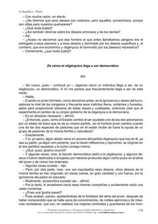 La República - Platón
  – Con mucha razón, en efecto.
  – ¿No diremos que esos deseos son costosos, pero aquellos, provechosos, porque
son útiles para nuestros quehaceres?
  – ¿Qué duda [cabe]?
  – ¿Así también diremos sobre los deseos amorosos y de los demás?
  – Así.
  – ¿Acaso no decíamos que ese hombre al que antes llamábamos zángano era el
entregado a esos placeres y a esos deseos y dominado por los deseos superfluos y, al
contrario, que era económico y oligárquico el dominado por los [deseos) necesarios?
  – Ciertamente, ¿qué duda [cabe]?



                          De cómo el oligárquico llega a ser democrático


                                                              XIII

   – De nuevo, pues – continué yo –, digamos cómo un individuo llega a ser, de un
oligárquico, un democrático. A mí me parece que frecuentemente llega a ser de este
modo.
   – Habla.
   – Cuando un joven formado, como decíamos antes, en la ignorancia y deseo del lucro,
saborea la miel de los zánganos y frecuenta esos instintos fieros, ardientes y funestos,
aptos para proporcionar placeres de todas clases y cualidades, entonces cree que él
experimenta el cambio de su propio gobierno de la oligarquía a la democracia.
   – Es en absoluto necesario – afirmó.
   – ¿Entonces, pues, como el Estado cambió al ser ayudado uno de los dos adversarios
por un aliado de fuera que es de su mismo partido, así el hombre joven cambia cuando
una de las dos especies de pasiones que en él existe recibe de fuera la ayuda de un
grupo de pasiones de la misma familia y naturaleza?
   – Exactamente.
   – Y si, yo opino, algún aliado viene en socorro del partido oligárquico que hay en él, ya
sea su padre, ya algún otro pariente, que le hacen reflexiones y reproches, se originan en
él dos partidos opuestos y la lucha consigo mismo.
   – ¿Qué, pues, [podría ocurrir]?
   – Y algunas veces, creo, la facción democrática cedió a la oligárquica, y algunos de-
seos o fueron destruidos o arrojados por haberse producido algún cierto pudor en el alma
del joven y de nuevo fue ordenado.
   – Algunas veces sucede – dijo.
   – Pero, por otra parte, creo, una vez expulsados esos deseos, otros deseos de la
misma familia se han originado sin darse cuenta, en gran cantidad y con fuerza, por la
ignorancia del padre en educarlo.
   – Realmente, acostumbra suceder así – afirmó.
   – Por lo tanto, lo arrastraron hacia esas mismas compañías y ocultamente nació una
casta numerosa.
   – ¿Pues qué [podía pasar]?
   – Pues acaban, pienso, apoderándose de la fortaleza del alma del joven, después de
haber comprendido que se halla vacía de conocimientos, de nobles ejercicios y de máxi-
mas verdaderas, que son, en realidad, los mejores centinelas y guardianes de los hom-
                           Documento preparado por el Programa de Redes Informáticas y Productivas              176
                 de la Universidad Nacional de General San Martín (UNSAM). http:www.bibliotecabasica.com.ar
 