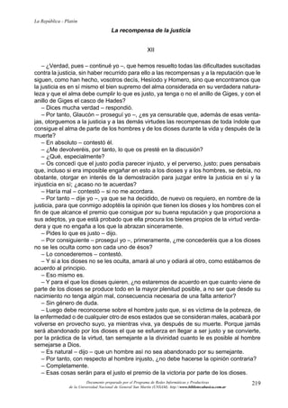 La República - Platón
                                         La recompensa de la justicia


                                                              XII

    – ¿Verdad, pues – continué yo –, que hemos resuelto todas las dificultades suscitadas
contra la justicia, sin haber recurrido para ello a las recompensas y a la reputación que le
siguen, como han hecho, vosotros decís, Hesíodo y Homero, sino que encontramos que
la justicia es en sí mismo el bien supremo del alma considerada en su verdadera natura-
leza y que el alma debe cumplir lo que es justo, ya tenga o no el anillo de Giges, y con el
anillo de Giges el casco de Hades?
    – Dices mucha verdad – respondió.
    – Por tanto, Glaucón – proseguí yo –, ¿es ya censurable que, además de esas venta-
jas, otorguemos a la justicia y a las demás virtudes las recompensas de toda índole que
consigue el alma de parte de los hombres y de los dioses durante la vida y después de la
muerte?
    – En absoluto – contestó él.
    – ¿Me devolveréis, por tanto, lo que os presté en la discusión?
    – ¿Qué, especialmente?
    – Os concedí que el justo podía parecer injusto, y el perverso, justo; pues pensabais
que, incluso si era imposible engañar en esto a los dioses y a los hombres, se debía, no
obstante, otorgar en interés de la demostración para juzgar entre la justicia en sí y la
injusticia en sí; ¿acaso no te acuerdas?
    – Haría mal – contestó – si no me acordara.
    – Por tanto – dije yo –, ya que se ha decidido, de nuevo os requiero, en nombre de la
justicia, para que conmigo adoptéis la opinión que tienen los dioses y los hombres con el
fin de que alcance el premio que consigue por su buena reputación y que proporciona a
sus adeptos, ya que está probado que ella procura los bienes propios de la virtud verda-
dera y que no engaña a los que la abrazan sinceramente.
    – Pides lo que es justo – dijo.
    – Por consiguiente – proseguí yo –, primeramente, ¿me concederéis que a los dioses
no se les oculta como son cada uno de ésos?
    – Lo concederemos – contestó.
    – Y si a los dioses no se les oculta, amará al uno y odiará al otro, como estábamos de
acuerdo al principio.
    – Eso mismo es.
    – Y para el que los dioses quieren, ¿no estaremos de acuerdo en que cuanto viene de
parte de los dioses se produce todo en la mayor plenitud posible, a no ser que desde su
nacimiento no tenga algún mal, consecuencia necesaria de una falta anterior?
    – Sin género de duda.
    – Luego debe reconocerse sobre el hombre justo que, si es víctima de la pobreza, de
la enfermedad o de cualquier otro de esos estados que se consideran males, acabará por
volverse en provecho suyo, ya mientras viva, ya después de su muerte. Porque jamás
será abandonado por los dioses el que se esfuerza en llegar a ser justo y se convierte,
por la práctica de la virtud, tan semejante a la divinidad cuanto le es posible al hombre
semejarse a Dios.
    – Es natural – dijo – que un hombre así no sea abandonado por su semejante.
    – Por tanto, con respecto al hombre injusto, ¿no debe hacerse la opinión contraria?
    – Completamente.
    – Esas cosas serán para el justo el premio de la victoria por parte de los dioses.
                           Documento preparado por el Programa de Redes Informáticas y Productivas              219
                 de la Universidad Nacional de General San Martín (UNSAM). http:www.bibliotecabasica.com.ar
 