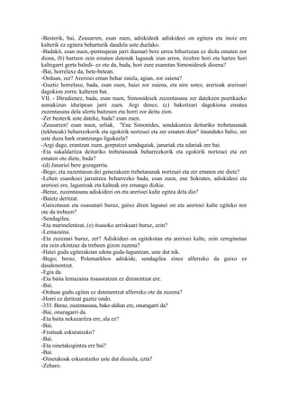 -Besterik, bai, Zeusarren, esan zuen, adiskideek adiskideei on egitera eta inoiz ere
kalterik ez egitera beharturik daudela uste duelako.
-Badakit, esan nuen,-pentsupean jarri duenari bere urrea bihurtzean ez diola ematen zor
diona, (b) hartzen zein ematen dutenak lagunak izan arren, itzultze hori eta hartze hori
kaltegarri gerta baledi- ez ote da, bada, hori zure esanetan Simonidesek dioena?
-Bai, horrelaxe da, bete-betean.
-Orduan, zer? Arerioei eman behar zaiela, agian, zor zaiena?
-Guztiz horrelaxe, bada, esan zuen, haiei zor zaiena, eta nire ustez, arerioak arerioari
dagokion zorra: kalteren bat.
VII. - Dirudienez, bada, esan nuen, Simonidesek zuzentasuna zer datekeen poetikazko
asmakizun iduripean jarri zuen. Argi denez, (c) bakoitzari dagokiona ematea
zuzentasuna dela ulertu baitzuen eta horri zor deitu zion.
-Zer besterik uste dateke, bada? esan zuen.
-Zeusarren! esan nuen, urliak, "Ene Simonides, sendakuntza deituriko trebetasunak
(tekhneak) beharrezkorik eta egokirik nortzuei eta zer ematen dien" itaunduko balio, zer
uste duzu hark erantzungo ligukeela?
-Argi dago, erantzun zuen, gorputzei sendagaiak, janariak eta edariak ere bai.
-Eta sukaldaritza deituriko trebetasunak beharrezkorik eta egokirik nortzuei eta zer
ematen ote diete, bada?
-(d) Janariei bere gozagarria.
-Bego; eta zuzentasun dei genezakeen trebetasunak nortzuei eta zer ematen ote diete?
-Lehen esanikoei jarraitzea beharrezko bada, esan zuen, ene Sokrates, adiskideei eta
arerioei ere, laguntzak eta kalteak ere emango dizkie.
-Beraz, zuzentasuna adiskideei on eta arerioei kalte egitea dela dio?
-Baietz deritzat.
-Gaixotasun eta osasunari buruz, gaixo diren lagunei on eta arerioei kalte egiteko nor
ote da trebeen?
-Sendagilea.
-Eta marinelentzat, (e) itsasoko arriskuari buruz, zein?
-Lemazaina.
-Eta zuzenari buruz, zer? Adiskideei on egitekotan eta arerioei kalte, zein zereginetan
eta zein ekintzaz da trebeen gizon zuzena?
-Haiei gudu egiterakoan edota guda-laguntzan, uste dut nik.
-Bego; beraz, Polemarkhos adiskide, sendagilea zinez alferreko da gaixo ez
daudenentzat.
-Egia da.
-Eta baita lemazaina itsasoratzen ez direnentzat ere.
-Bai.
-Orduan gudu egiten ez dutenentzat alferreko ote da zuzena?
-Horri ez deritzat guztiz ondo.
-333. Beraz, zuzentasuna, bake-aldian ere, onuragarri da?
-Bai, onuragarri da.
-Eta baita nekazaritza ere, ala ez?
-Bai.
-Fruituak eskuratzeko?
-Bai.
-Eta oinetakogintza ere bai?
-Bai.
-Oinetakoak eskuratzeko uste dut diozula, ezta?
-Zeharo.
 