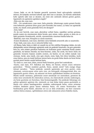 -Ausaz, bada, ez ote da benetan gauzarik zuzenena hauei egin-egineko zaintzaile
deitzea, (b) kanpoko arerioek kalterik egin ahal izan ez dezaten, eta barruko adiskideek
kalte egiterik nahi izan ez dezaten, eta orain arte zaintzaile deitzen genien gazteei,
laguntzaile eta agintarien aginduen eragile?
-Hala uste dut, esan zuen.
XXI. - Zer asmakizunez, esan nuen, balia gintezke, lehentxeago esaten genuen bezala,
esan beharreko gertatzen diren gezur jator horietako bat esanez, (c) batez ere agintariak
eurak, eta, hauek ezean gainerako hiria etsi dezagun?
-Zein, bada?
-Ez da ezer berririk, esan nuen, phoinikiar zerbait baino, aspaldian sarritan gertatua,
poetek esaten eta sinestarazten duten bezala; gure artean, ordea, gertatu ez dena eta ez
dakit gertatuko litzatekeenik, aitzitik, sinestarazteko sinesmen handia behar da.
-Badirudi, esan zuen, hitzegiten ez zarela ausartzen.
-Esaten dizudanean, esan nuen, idurituko zaizu badudala arrazoirik asko ez ausartzeko.
-Esan, bada, esan zuen, eta ez zaitezela beldur izan.
-(d) Banoa, bada, baina ez dakit zer ausardi eta zer hitz erabiliaz hitzegingo dudan, eta nola
ahaleginduko naizen lehenengo agintariak eurak eta gudariak limurtzeko, eta gero gainerako
hiria ere, nola ematen genizkien hazkuntza eta hezkuntza guztiz ametsetan bezala ematen
genizkiela, eta hartzen zituztela; eta bene-benetan, ordea, bai eurak, bai beren iskilu eta
gainerako tresneria lurpean zeudela osotzen, eta hazten; (e) eta erabat osatuak izan
zirenean, lurrak, ama izanik, erne egin zituela; orain, bada, bizi diren lurraldea, inork
eraso baleza, ama eta inude bailitzan aintzat hartu eta gorde behar dutela eta beste hiritar
guztiak jatorri bereko senide bailiran hartu.
-Ez zinen ez, esan zuen, lehen, arrazoi barik lotsatzen, gezur hori esaterakoan.
-Guztiz, esan nuen, 415. bidezkoa zen. Baina, era berean, entzun ezazu mitoaren
gainerakoa: "Hirian zaudeten guztiok, beraz, anaiak zarete" hala esango diegu
mitoari jarraikiz; "baina jainkoak, zuetarik aginterako gai ziren guztiei, eratu
zituenean, sorrera-unean urrea sartu zien, eta horregatik estimagarrienak dira, eta
laguntzaile guztiei zilarra, eta nekazari eta beste ogibidedunei burdina eta brontzea.
Denok senide zaretenez, gehienetan zeuen antzekoak sor zenitzakete, gertatzen da
ordea inoiz urrezkotik (b) zilarrezkoa sortzea, eta zilarrezkotik urrezko ondorengoa,
eta beste guztietan ere horrelaxe, bata bestearengandik. Eta jainkoak lehenengo eta
gehien agintariei agintzen die, zaintzaile on izan behar duten gauza guztietatik ez
dutela ezer ardura handiagoarekin zainduko ondorengoak baino, euren arimetan
nolakoa daukaten gauza hauen nahastea baino, eta semea brontzezkoa edo
burdinazkoa gerta baledi, edozelan ere (c) ez dela errukituko, eta bere izaeraren
arabera balioa emanaz, ogibidedunen artera edo nekazarien artera bidaliko duela,
 