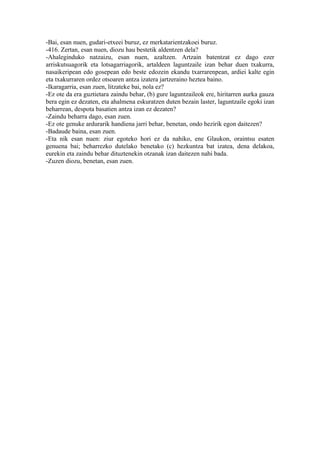 -Bai, esan nuen, gudari-etxeei buruz, ez merkatarientzakoei buruz.
-416. Zertan, esan nuen, diozu hau bestetik aldentzen dela?
-Ahaleginduko natzaizu, esan nuen, azaltzen. Artzain batentzat ez dago ezer
arriskutsuagorik eta lotsagarriagorik, artaldeen laguntzaile izan behar duen txakurra,
nasaikeripean edo gosepean edo beste edozein ekandu txarrarenpean, ardiei kalte egin
eta txakurraren ordez otsoaren antza izatera jartzeraino heztea baino.
-Ikaragarria, esan zuen, litzateke bai, nola ez?
-Ez ote da era guztietara zaindu behar, (b) gure laguntzaileok ere, hiritarren aurka gauza
bera egin ez dezaten, eta ahalmena eskuratzen duten bezain laster, laguntzaile egoki izan
beharrean, despota basatien antza izan ez dezaten?
-Zaindu beharra dago, esan zuen.
-Ez ote genuke ardurarik handiena jarri behar, benetan, ondo hezirik egon daitezen?
-Badaude baina, esan zuen.
-Eta nik esan nuen: ziur egoteko hori ez da nahiko, ene Glaukon, oraintsu esaten
genuena bai; beharrezko dutelako benetako (c) hezkuntza bat izatea, dena delakoa,
eurekin eta zaindu behar dituztenekin otzanak izan daitezen nahi bada.
-Zuzen diozu, benetan, esan zuen.
 