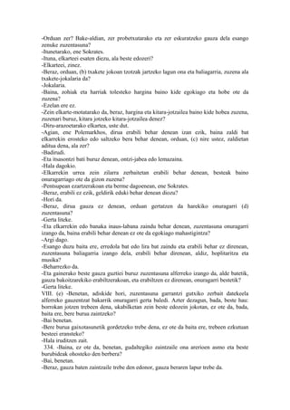 -Orduan zer? Bake-aldian, zer probetxutarako eta zer eskuratzeko gauza dela esango
zenuke zuzentasuna?
-Itunetarako, ene Sokrates.
-Ituna, elkarteei esaten diezu, ala beste edozeri?
-Elkarteei, zinez.
-Beraz, orduan, (b) txakete jokoan tzotzak jartzeko lagun ona eta baliagarria, zuzena ala
txakete-jokalaria da?
-Jokalaria.
-Baina, zohiak eta harriak tolesteko hargina baino kide egokiago eta hobe ote da
zuzena?
-Ezelan ere ez.
-Zein elkarte-motatarako da, beraz, hargina eta kitara-jotzailea baino kide hobea zuzena,
zuzenari buruz, kitara jotzeko kitara-jotzailea denez?
-Diru-arazoetarako elkartea, uste dut.
-Agian, ene Polemarkhos, dirua erabili behar denean izan ezik, baina zaldi bat
elkarrekin erosteko edo saltzeko bera behar denean, orduan, (c) nire ustez, zaldietan
aditua dena, ala zer?
-Badirudi.
-Eta itsasontzi bati buruz denean, ontzi-jabea edo lemazaina.
-Hala dagokio.
-Elkarrekin urrea zein zilarra zerbaitetan erabili behar denean, besteak baino
onuragarriago ote da gizon zuzena?
-Pentsupean ezartzerakoan eta berme dagoenean, ene Sokrates.
-Beraz, erabili ez ezik, geldirik eduki behar denean diozu?
-Hori da.
-Beraz, dirua gauza ez denean, orduan gertatzen da harekiko onuragarri (d)
zuzentasuna?
-Gerta liteke.
-Eta elkarrekin edo banaka inaus-labana zaindu behar denean, zuzentasuna onuragarri
izango da, baina erabili behar denean ez ote da egokiago mahastigintza?
-Argi dago.
-Esango duzu baita ere, erredola bat edo lira bat zaindu eta erabili behar ez direnean,
zuzentasuna baliagarria izango dela, erabili behar direnean, aldiz, hoplitaritza eta
musika?
-Beharrezko da.
-Eta gainerako beste gauza guztiei buruz zuzentasuna alferreko izango da, alde batetik,
gauza bakoitzarekiko erabiltzerakoan, eta erabiltzen ez direnean, onuragarri bestetik?
-Gerta liteke.
VIII. (e) -Benetan, adiskide hori, zuzentasuna garrantzi gutxiko zerbait datekeela
alferreko gauzentzat bakarrik onuragarri gerta baledi. Azter dezagun, bada, beste hau:
borrokan jotzen trebeen dena, ukabilketan zein beste edozein jokotan, ez ote da, bada,
baita ere, bere burua zaintzeko?
-Bai benetan.
-Bere burua gaixotasunetik gordetzeko trebe dena, ez ote da baita ere, trebeen ezkutuan
besteei eransteko?
-Hala iruditzen zait.
 334. -Baina, ez ote da, benetan, gudaltegiko zaintzaile ona arerioen asmo eta beste
burubideak ohosteko den berbera?
-Bai, benetan.
-Beraz, gauza baten zaintzaile trebe den edonor, gauza beraren lapur trebe da.
 