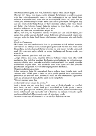 -Benetan zalantzarik gabe, esan zuen, hara nolako agindu erraza jartzen diegun.
-Benetan hori baino, esan nuen, ondino errazago da lehenago gogoratzen genuen
beste hau, zaintzaileengandik gauza ez den ondorengoren bat sor baledi beste
hiritarren artera nola bidali behar zen eta besteengandik, ostera, (d) gauza den bat
sortuz gero zaintzaileengana bidali behar zela esaten genuenean. Horregatik argi
utzi nahi zen beste hiritarrei buruz nor bere izaeraren araberako lan bakar batean
jarri behar zela, bakoitza bereari bakarrik ekitean bat izan dadin, ez asko, eta
horrelaxe hiri guztia ere bat izan dadin eta ez asko.
-Agindu hau, esan zuen, bestea baino txikiagoa da.
-Hauek, esan nuen, ene Adeimantos on hori, edozeinek uste izan lezakeen bezala, uste
izango dute agindu ugari eta handiak jartzen dizkiegula (e) baina guztiok errazak dira
esaeraren araberako bakar handi hauxe zain badezate: nahikoa dena hobe dela handia
baino2.
-Zer da hori? esan zuen.
-Hezkuntza, esan nuen, eta hazkuntza; izan ere gizonak ondo hezirik badaude neurridun
izan bide dira eta errazago ikusiko dituzte gauza guzti hauek eta orain alde batera uzten
ditugun beste guztiak, eta emazte hartze, ezkontza, eta ume-izateari buruzko arazo guzti
hauek 424. esaeraren arabera ahalik eta gehien batabestearenak lagunen arteko egin
behar direla.
-Gauzarik zuzenena gerta liteke hori, esan zuen.
-Areago ondino, esan nuen, hirigintza (politeia) behingo batean zuzen abia baledi
handiagotuz doa, biribilkia handitzen den bezala, zeren hazkuntza eta hezkuntza ondo
mantentzen badira izaera onak ekartzen baititu, eta izaera horiek bere aldetik horrelako
hezkuntzaren eragina izanik, bere aurrekoak baino hobe egiten dira zein gainerako
gauzetan zein umegintzan, (b) beste abereengan gertatzen den bezala.
-Berezko da, benetan, esan zuen.
-Labur esatearren, bada, hiri-arduradunek horren arduraz iraun beharko dute, eurak
konturatu barik, alferrik galdu ez dadin eta gauza guztien gainetik hauxe zainduko dute,
gimnastikari eta musikari buruz ezarritakoaz landa ez dela berrikuntzarik egin behar,
ahalik eta gehien zaindu baino, beldur izanik inork esango balu:
 "Gizonek nahiago izaten dute
abeslarietatik berrien sortzen den abestia.3"
Inork ez dezala uste izan poeta abesti berriei buruz ari denik, abesteko era berri bati
buruz baino, eta hori ez dezala inork gora, horrelakorik ez delako goratu ez onartu
behar; ezen, gauza guztiak arriskuan jarriko genituzkeelakoan, kontu izan behar dugu
musika eraberritzeaz, izan ere musika-erak ez dira inola ere aldatzen politikazko legerik
handienak aldatu barik, Damonek dioen eta nik uste dudan bezala.
-Jar nazazu, esan zuen Adeimantosek, ni ere uste hori daukatenen artean.
 