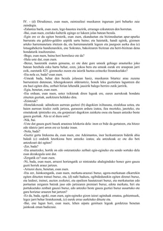 IV. - (d) Dirudienez, esan nuen, zaintzaileei musikaren inguruan jarri beharko zaie
zaindegia.
-Zalantza barik, esan zuen, lege-haustea irazirik, errazago ezkutatzen den horretan.
-Bai, esan nuen, ezelako kalterik egingo ez lukeen jolas batean bezala.
-Egin ere ez du egiten besterik, esan zuen, ekanduetan eta bizimoduetan apur-apurka
barruratu eta geldiro-geldiro azpitik sartu baino; eta haietatik, handi eginik, gizonen
arteko harremanetara irtetzen da, eta harremanetatik legeen eta jaurgoen aurka doa (e)
lotsagabekeria handienarekin, ene Sokrates, bakoitzaren bizitzan eta herri-bizitzan dena
hondaturik iraultzeraino.
-Bego, esan nuen, baina hori horrelaxe ote da?
-Hala uste dut, esan zuen.
-Beraz, hasieratik esaten genuena, ez ote dute gure umeek gehiago arauturiko joko
batean berehala esku hartu behar, ezen, jokoa bera eta umeak eurak ere araupean jarri
ezik, euretatik 425. gizonezko zuzen eta iaiorik haztea ezinezko litzatekeelako?
-Eta nola ez, bada? esan zuen.
-Umeak bada, behar den bezala jolasean hasiz, musikaren bitartez arau zuzena
barruratzen dutenean, lehengokoaren alderantziz, honek leku guztietara laguntzen die
eta hazi egiten ditu, zerbait hirian lehendik jausirik balego berriro zutik jarririk.
-Egia, benetan, esan zuen.
-Eta orduan, esan nuen, ustez txikienak diren legeak ere, euren aurrekoak hondatu
zituzten guztiak, aurkitzera helduko dira.
-Zeintzuk?
-Honelakoxeak: adinekoen aurrean gazteei (b) dagokien ixiltasuna, etzalekua uztea, eta
haien aurrean itzalez zutik jartzea, gurasoen ardura izatea, ilea mozteko, janzteko, eta
oinetakoak ipintzeko era, eta gorputzari dagokion zainketa osoa eta hauen antzeko beste
gauza guztiak. Ala ez al duzu uste?
-Nik, bai.
-Uste dut gauza guzti hauek arautzea lelokeria dela: inon ez bide da gertatzen, eta hitzez
edo idatziz jarri arren ere ez lezake iraun.
-Nola, bada?
-Guztiz gerta litekeena da, esan nuen, ene Adeimantos, inor hezkuntzaren bidetik abia
baledi (c) ondotik letorkiona bere antzeko izatea; ala antzekoak ez ote dio beti
antzekoari dei egiten?
-Zer, bada?
-Eta amaitzeko, hortik on edo osterantzeko zerbait egin-egineko eta sendo sortuko dela
esan dezakegula uste dut.
-Zergatik ez? esan zuen.
-Ni, bada, esan nuen, arrazoi horiengatik ez nintzateke ahaleginduko honez gero gauza
guzti horiek arauz jartzen.
-Arrazoi duzu, benetan, esan zuen.
-Eta zer, Jainkoengatik, esan nuen, merkatu-arazoei buruz, agora-merkatuan elkarrekin
egiten dituzten tratuei buruz, eta, (d) nahi baduzu, ogibidedunekin egiten direnei buruz,
eta laidoei, irainei, auzien zozketei, eta epaileen hautatzeari buruz, eta merkatuetan edo
portuetan zergaren batzuk jaso edo jartzearen premiari buruz, edota merkatu, hiri eta
portukoetako zenbait gauzei buruz, edo antzeko beste gauza guztiei buruz ausartuko ote
gara horietaz arauren bat jartzen?
-Ez da, bada, egoki, esan zuen, egin-egineko gizon iaioei aginduak ematea, gehientsuek,
legez jarri behar liratekeenak, (e) eurek erraz aurkituko dituzte eta.
-Bai, ene lagun hori, esan nuen, lehen aipatu genituen legeak gordetzea benetan
jainkoak eman badiezaie.
 