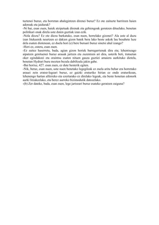 tuztenei buruz, eta horretan ahalegintzen direnei buruz? Ez ote zaituzte harritzen haien
adoreak eta jaidurak?
-Ni bai, esan zuen, haiek atzipetuak direnak eta gehiengoak goratzen dituelako, benetan
politikari onak direla uste duten guztiak izan ezik.
-Nola diozu? Ez ote diezu barkatuko, esan nuen, horrelako gizonei? Ala uste al duzu
izan litekeenik neurtzen ez dakien gizon batek bera lako beste askok lau besabete luze
dela esaten diotenean, ez duela hori (e) bere buruari buruz sinetsi ahal izango?
-Hori ez, ostera, esan zuen.
-Ez zaitez haserretu, bada, agian gizon horiek barregarrienak dira eta; lehentxeago
aipatzen genituenei buruz arauak jartzen eta zuzentzen ari dira, usterik beti, tratuetan
oker egindakoei eta oraintsu esaten nituen gauza guztiei amaiera aurkituko dietela,
benetan Hydrari buru mozten bezala dabiltzala jakin gabe.
-Bai horixe, 427. esan zuen, ez dute besterik egiten.
-Nik, beraz, esan nuen, uste nuen benetako legegileak ez zuela aritu behar era horretako
arauei zein eratze-legeari buruz, ez gaizki eraturiko hirian ez ondo eraturikoan,
lehenengo hartan alferreko eta ezertarako ez direlako legeak, eta beste honetan edonork
aurki litzakeelako, eta berez aurreko bizimodutik datozelako.
-(b) Zer dateke, bada, esan zuen, lege jartzeari buruz esateko geratzen zaiguna?
 