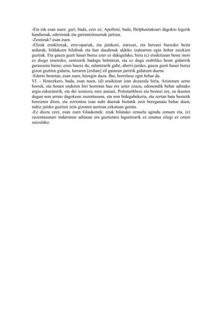 -Eta nik esan nuen: guri, bada, ezer ez; Apolloni, bada, Delphoetakoari dagokio legerik
handienak, ederrenak eta garrantzitsuenak jartzea.
-Zeintzuk? esan zuen.
-Elizak eraikitzeak, erre-opariak, eta jainkoei, iratxoei, eta heroeei buruzko beste
ardurak; hildakoen hilobiak eta han daudenak aldeko izatearren egin behar zaizkien
guztiak. Eta gauza guzti hauei buruz ezer ez dakigulako, hiria (c) eraikitzean beste inori
ez diogu sinetsiko, zentzurik badugu behintzat, eta ez dugu erabiliko beste gidaririk
gurasoena baino; ezen hauxe da, zalantzarik gabe, aberri-jainko, gauza guzti hauei buruz
gizon guztien gidaria, lurraren [erdian] zil gainean jarririk gidatzen duena.
-Ederto benetan, esan zuen, hitzegin duzu. Bai, horrelaxe egin behar da.
VI. - Honezkero, bada, esan nuen, (d) eraikitzat izan dezazula hiria, Aristonen seme
horrek, eta honen ondoren hiri horretan hau ere azter ezazu, edonondik behar adinako
argia eskuraturik, eta dei iezaiozu zure anaiari, Polemarkhosi eta besteei ere, ea ikusten
dugun non arraio dagokeen zuzentasuna, eta non bidegabekeria, eta zertan bata bestetik
bereizten diren, eta zoriontsu izan nahi duenak biotatik zein bereganatu behar duen,
nahiz jainko guztien zein gizonen aurrean ezkutuan geratu.
-Ez diozu ezer, esan zuen Glaukonek: zeuk bilatuko zenuela agindu zenuen eta, (e)
zuzentasunari indarraren adinean era guztietara laguntzarik ez ematea zilegi ez omen
zaizulako.
 