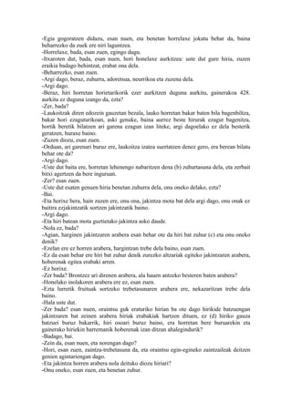 -Egia gogoratzen didazu, esan nuen, eta benetan horrelaxe jokatu behar da, baina
beharrezko da zuek ere niri laguntzea.
-Horrelaxe, bada, esan zuen, egingo dugu.
-Itxaroten dut, bada, esan nuen, hori honelaxe aurkitzea: uste dut gure hiria, zuzen
eraikia badago behintzat, erabat ona dela.
-Beharrezko, esan zuen.
-Argi dago, beraz, zuhurra, adoretsua, neurrikoa eta zuzena dela.
-Argi dago.
-Beraz, hiri horretan horietarikorik ezer aurkitzen duguna aurkitu, gainerakoa 428.
aurkitu ez duguna izango da, ezta?
-Zer, bada?
-Laukoitzak diren edozein gauzetan bezala, lauko horretan bakar baten bila bagenbiltza,
bakar hori ezaguturikoan, aski genuke, baina aurrez beste hirurak ezagut bagenitza,
hortik beretik bilatzen ari garena ezagun izan liteke, argi dagoelako ez dela besterik
geratzen, huraxe baino.
-Zuzen diozu, esan zuen.
-Orduan, ari garenari buruz ere, laukoitza izatea suertatzen denez gero, era berean bilatu
behar ote da?
-Argi dago.
-Uste dut baita ere, horretan lehenengo nabaritzen dena (b) zuhurtasuna dela, eta zerbait
bitxi agertzen da bere inguruan.
-Zer? esan zuen.
-Uste dut esaten genuen hiria benetan zuhurra dela, onu oneko delako, ezta?
-Bai.
-Eta horixe bera, hain zuzen ere, onu ona, jakintza mota bat dela argi dago, onu onak ez
baitira ezjakintzatik sortzen jakintzatik baino.
-Argi dago.
-Eta hiri batean mota guztietako jakintza asko daude.
-Nola ez, bada?
-Agian, harginen jakintzaren arabera esan behar ote da hiri bat zuhur (c) eta onu oneko
denik?
-Ezelan ere ez horren arabera, hargintzan trebe dela baino, esan zuen.
-Ez da esan behar ere hiri bat zuhur denik zurezko altzariak egiteko jakintzaren arabera,
hoberenak egitea erabaki arren.
-Ez horixe.
-Zer bada? Brontzez ari direnen arabera, ala hauen antzeko besteren baten arabera?
-Honelako inolakoren arabera ere ez, esan zuen.
-Ezta lurretik fruituak sortzeko trebetasunaren arabera ere, nekazaritzan trebe dela
baino.
-Hala uste dut.
-Zer bada? esan nuen, oraintsu guk eraturiko hirian ba ote dago hirikide batzuengan
jakintzaren bat zeinen arabera hiriak erabakiak hartzen dituen, ez (d) hiriko gauza
batzuei buruz bakarrik, hiri osoari buruz baino, era horretan bere buruarekin eta
gainerako hiriekin harremanik hoberenak izan ditzan ahalegindurik?
-Badago, bai.
-Zein da, esan nuen, eta norengan dago?
-Hori, esan zuen, zaintza-trebetasuna da, eta oraintsu egin-egineko zaintzaileak deitzen
genien agintariengan dago.
-Eta jakintza horren arabera nola deituko diozu hiriari?
-Onu oneko, esan zuen, eta benetan zuhur.
 
