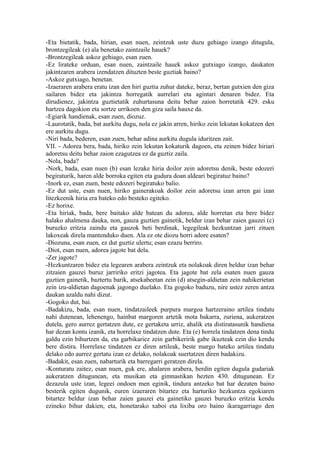 -Eta bietatik, bada, hirian, esan nuen, zeintzuk uste duzu gehiago izango ditugula,
brontzegileak (e) ala benetako zaintzaile hauek?
-Brontzegileak askoz gehiago, esan zuen.
-Ez lirateke orduan, esan nuen, zaintzaile hauek askoz gutxiago izango, daukaten
jakintzaren arabera izendatzen dituzten beste guztiak baino?
-Askoz gutxiago, benetan.
-Izaeraren arabera eratu izan den hiri guztia zuhur dateke, beraz, bertan gutxien den giza
sailaren bidez eta jakintza horregatik aurrelari eta agintari denaren bidez. Eta
dirudienez, jakintza guztietatik zuhurtasuna deitu behar zaion horretatik 429. esku
hartzea dagokion eta sortze urrikoen den giza saila hauxe da.
-Egiarik handienak, esan zuen, diozuz.
-Laurotatik, bada, bat aurkitu dugu, nola ez jakin arren, hiriko zein lekutan kokatzen den
ere aurkitu dugu.
-Niri bada, bederen, esan zuen, behar adina aurkitu dugula iduritzen zait.
VII. - Adorea bera, bada, hiriko zein lekutan kokaturik dagoen, eta zeinen bidez hiriari
adoretsu deitu behar zaion ezagutzea ez da guztiz zaila.
-Nola, bada?
-Nork, bada, esan nuen (b) esan lezake hiria doilor zein adoretsu denik, beste edozeri
begiraturik, haren alde borroka egiten eta gudura doan aldeari begiratuz baino?
-Inork ez, esan zuen, beste edozeri begiratuko balio.
-Ez dut uste, esan nuen, hiriko gainerakoak doilor zein adoretsu izan arren gai izan
litezkeenik hiria era bateko edo besteko egiteko.
-Ez horixe.
-Eta hiriak, bada, bere baitako alde batean du adorea, alde horretan eta bere bidez
halako ahalmena dauka, non, gauza guztien gainetik, beldur izan behar zaien gauzei (c)
buruzko eritzia zaindu eta gauzok beti berdinak, legegileak hezkuntzan jarri zituen
lakoxeak direla mantenduko duen. Ala ez ote diozu horri adore esaten?
-Diozuna, esan zuen, ez dut guztiz ulertu; esan ezazu berriro.
-Diot, esan nuen, adorea jagote bat dela.
-Zer jagote?
-Hezkuntzaren bidez eta legearen arabera zeintzuk eta nolakoak diren beldur izan behar
zitzaien gauzei buruz jarririko eritzi jagotea. Eta jagote bat zela esaten nuen gauza
guztien gainetik, baztertu barik, atsekabeetan zein (d) atsegin-aldietan zein nahikerietan
zein izu-aldietan dagoenak jagongo duelako. Eta gogoko baduzu, nire ustez zeren antza
daukan azaldu nahi dizut.
-Gogoko dut, bai.
-Badakizu, bada, esan nuen, tindatzaileek purpura margoa hartzeraino artilea tindatu
nahi dutenean, lehenengo, hainbat margoren artetik mota bakarra, zuriena, aukeratzen
dutela, gero aurrez gertatzen dute, ez gertaketa urriz, ahalik eta distiratasunik handiena
har dezan kontu izanik, eta horrelaxe tindatzen dute. Eta (e) horrela tindatzen dena tindu
galdu ezin bihurtzen da, eta garbikariez zein garbikeririk gabe ikuzteak ezin dio kendu
bere distira. Horrelaxe tindatzen ez diren artileak, beste margo bateko artilea tindatu
delako edo aurrez gertatu izan ez delako, nolakoak suertatzen diren badakizu.
-Badakit, esan zuen, nabarturik eta barregarri geratzen direla.
-Konturatu zaitez, esan nuen, guk ere, ahalaren arabera, berdin egiten dugula gudariak
aukeratzen ditugunean, eta musikan eta gimnastikan hezten 430. ditugunean. Ez
dezazula uste izan, legeei ondoen men eginik, tindura antzeko bat har dezaten baino
besterik egiten dugunik, euren izaeraren bitartez eta harturiko hezkuntza egokiaren
bitartez beldur izan behar zaien gauzei eta gainetiko gauzei buruzko eritzia kendu
ezineko bihur dakien, eta, honetarako xaboi eta lixiba oro baino ikaragarriago den
 