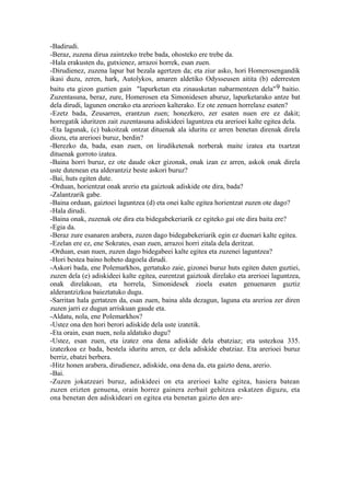 -Badirudi.
-Beraz, zuzena dirua zaintzeko trebe bada, ohosteko ere trebe da.
-Hala erakusten du, gutxienez, arrazoi horrek, esan zuen.
-Dirudienez, zuzena lapur bat bezala agertzen da; eta ziur asko, hori Homerosengandik
ikasi duzu, zeren, hark, Autolykos, amaren aldetiko Odysseusen aitita (b) ederresten
baitu eta gizon guztien gain "lapurketan eta zinausketan nabarmentzen dela" 9 baitio.
Zuzentasuna, beraz, zure, Homerosen eta Simonidesen aburuz, lapurketarako antze bat
dela dirudi, lagunen onerako eta arerioen kalterako. Ez ote zenuen horrelaxe esaten?
-Ezetz bada, Zeusarren, erantzun zuen; honezkero, zer esaten nuen ere ez dakit;
horregatik iduritzen zait zuzentasuna adiskideei laguntzea eta arerioei kalte egitea dela.
-Eta lagunak, (c) bakoitzak ontzat dituenak ala iduritu ez arren benetan direnak direla
diozu, eta arerioei buruz, berdin?
-Berezko da, bada, esan zuen, on lirudiketenak norberak maite izatea eta txartzat
dituenak gorroto izatea.
-Baina horri buruz, ez ote daude oker gizonak, onak izan ez arren, askok onak direla
uste dutenean eta alderantziz beste askori buruz?
-Bai, huts egiten dute.
-Orduan, horientzat onak arerio eta gaiztoak adiskide ote dira, bada?
-Zalantzarik gabe.
-Baina orduan, gaiztoei laguntzea (d) eta onei kalte egitea horientzat zuzen ote dago?
-Hala dirudi.
-Baina onak, zuzenak ote dira eta bidegabekeriarik ez egiteko gai ote dira baita ere?
-Egia da.
-Beraz zure esanaren arabera, zuzen dago bidegabekeriarik egin ez duenari kalte egitea.
-Ezelan ere ez, ene Sokrates, esan zuen, arrazoi horri zitala dela deritzat.
-Orduan, esan nuen, zuzen dago bidegabeei kalte egitea eta zuzenei laguntzea?
-Hori bestea baino hobeto dagoela dirudi.
-Askori bada, ene Polemarkhos, gertatuko zaie, gizonei buruz huts egiten duten guztiei,
zuzen dela (e) adiskideei kalte egitea, eurentzat gaiztoak direlako eta arerioei laguntzea,
onak direlakoan, eta horrela, Simonidesek zioela esaten genuenaren guztiz
alderantzizkoa baieztatuko dugu.
-Sarritan hala gertatzen da, esan zuen, baina alda dezagun, laguna eta arerioa zer diren
zuzen jarri ez dugun arriskuan gaude eta.
-Aldatu, nola, ene Polemarkhos?
-Ustez ona den hori berori adiskide dela uste izatetik.
-Eta orain, esan nuen, nola aldatuko dugu?
-Ustez, esan zuen, eta izatez ona dena adiskide dela ebatziaz; eta ustezkoa 335.
izatezkoa ez bada, bestela iduritu arren, ez dela adiskide ebatziaz. Eta arerioei buruz
berriz, ebatzi berbera.
-Hitz honen arabera, dirudienez, adiskide, ona dena da, eta gaizto dena, arerio.
-Bai.
-Zuzen jokatzeari buruz, adiskideei on eta arerioei kalte egitea, hasiera batean
zuzen erizten genuena, orain horrez gainera zerbait gehitzea eskatzen diguzu, eta
ona benetan den adiskideari on egitea eta benetan gaizto den are-
 