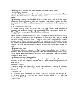 -Nahi dut, bai, (e) benetan, esan nuen, bestela ez nintzateke zuzena izango.
-Aztertu, bada, esan zuen.
-Aztertu beharko da, esan nuen. Hemendik ikusten denez, aurrerago azterturikoak baino
sinfonia eta harmonia moduko baten antz handiago dauka.
-Nola?
-Neurritasuna, esan nuen, egokiera bat da, atseginkeria batzuen eta nahikerien barne-
jabetasuna, diotenez, baina ez dakit zein zentzutan esaten duten buruaren jabe izan
behar dela, eta horrelako beste hainbat gauza haren lorratz bezala direla esaten da. Ala
zer?
-Ezer baino gehiago, esan zuen.
-Ez ote da, bada, barregarri "norberaren jabe" izate hori? Zalantza barik, norbera bere
buruaren jabe datekeena menpeko ere izango datekeelako, eta menpeko izanik, jabe;
431. esaldi guzti hauetan gizaki bakar bati buruz ari dira eta.
-Eta nola ez?
-Baina, esan nuen, iduritzen zait esaera horrek esan nahi duela gizon berberaren ariman
zerbait hobe den gauza bat eta txarrago den beste bat dagoela, eta berez hobe den horrek
txarragoa menpera dezanean, horri "buruaren jabe izatea" esaten diotela -benetan
goragarria dena- baina, hazkuntza txarragatik edo laguntasun txar batengatik, txarrago
den ugariak urriago den hobea menpera dezanean, hori nardakeriatzat gaitzetsi, (b) eta
horretan dagoenari norberaren menpe dagoela eta neurrigabea dela esaten zaiolakoan
nago.
-Hala dirudi, esan zuen.
-Begira ezazu, bada, esan nuen, gure hiri berri horretarantz, eta bertan gauza biotatik bat
aurkituko duzu: eta hari buruz esango duzu zuzen dela bere buruaren jabe dela esatea,
baldin hobeak txarragoaren gainetik agintzeari, neurriko izatea eta bere buruaren jabe
izatea deitu behar bazaio.
-Begira nabil, esan zuen, eta egia diozu.
-Benetan, bada, guztitariko nahikeria, atseginkeria eta (c) ardura asko, gehienbat, ume,
andrazko, etxeko, eta, ezertarako ez badira ere, aske direla esaten zaien gehientsuengan
aurki litezke.
-Guztiz horrelaxe da.
-Eta gurari lau eta neurrikoak, aldiz, zentzuz eta eritzi zuzenez eta arrazoiz eramaten
direnak, gutxi batzuetan, izaera hoberenekoengan eta ondoen hezitakoengan aurki
daitezke.
-Egia, esan zuen.
-Ez ote dituzu, bada, gauza berak hiri barruan ere ikusten, gehiengoa eta (d) ezertarako
ez direnen nahikeriak gutxiengo eta gaiago direnen nahikeriez eta adimenez
menperaturik daudela?
-Nik neuk bai.
 