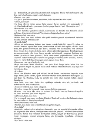 IX. - Hiriren bati, atseginkeriak eta nahikeriak menperatu dituela eta bere buruaren jabe
dela esan behar bazaio, gureari esan behar zaio.
-Osotoro, esan zuen.
-Eta gauza guzti hauen arabera, ez ote zaio, baita ere neurriko deitu behar?
-Gehien, esan zuen.
-Eta beste edozein hiritan agindu behar duenari buruz, agintari zein agindupeko (e)
eritzi berdinekoak badira, gurean ere berdin egongo da eritzi hori. Ala ez duzu uste?
-Bete-betean, esan zuen.
-Eta hori horrelaxe gertatzen denean, neurritasuna era biotako zein hiritarren artean
aurkitzen dela esango ote zenuke? Agintarien, ala agindupekoen artean?
-Bietan nonbait, esan zuen.
-Ikusten duzu, esan nuen, oraintsu zein egoki asmatzen genuen, neurritasunak harmonia
moduko zerbaiten antza zeukala?
-Zergatik, bada?
-Adorea eta zuhurtasuna, hiriaren alde batean egonik, batak hiri osoa 432. zuhur eta
besteak adoretsu egiten duen arren, neurritasunak ez baitu hala egiten; aitzitik, beste
barik, hiri guztian barreiatzen dela baino, ahulenak zein indartsuenak zein tartekoak
doinu berean abes dezaten lorturik, euren adimen edo indarragatik edo diren kopuru edo
aberastasunengatik edo beste hauen antzeko zerbaitagatik mugatzen badituzu ere;
arrazoi guztiarekin esan genezake, bada, neurritasuna gogo-aidetasun hauxe dela:
izaeraren arabera beheragoko denaren eta goragoko denaren arteko sinfonia, biotatik,
hirian (b) eta hirikide bakoitzarengan zeinek agindu behar duen.
-Oso-osoan, esan zuen, berdin deritzat.
-Bego, esan nuen; beraz, dirudienez, hiru gauza ikusi ditugu hirian; baina zein izan
liteke geratzen zaigun era, zeinen bidez hiriak bertutea eskura lezakeen? Argi dago hori
zuzentasuna dela.
-Argi dago.
-Beraz, ene Glaukon, orain guk ehiztari batzuk bezala, sasi-multzoa inguratu behar
dugu, zentzu guztia jarririk, eginik ikustezin bihur ez dadin; hainbatean hor dagoela (c)
argi dago eta. Begiratu, bada, eta zorrotz, nik baino lehen ikusten baduzu erakuts
diezadazun.
-Ahal banu, esan zuen. Baina nitaz egokiago baliatuko zara, nik jarraiturik, zuk
erakutsitakoak ikus ahal baditzat.
-Zatoz nire ondotik, esan nuen, ait eginik.
-Horrelaxe egingo dut baina zuk zuzen nazazu, bederen, esan zuen.
-Benetan , esan nuen, leku zakar eta itzaltsua dela dirudi, izan ere iluna eta ikusgaitza
da. Baina berdin da, joan behar dugu eta.
-(d) Goazen, bada, esan zuen.
-Eta begiraturik esan nuen: ene bada, Glaukon! Badirudi lorratzen bat badugula, eta ez
dut uste ezelan ere ihes egingo digunik.
-Berri ona diozuna, esan zuen.
-Benetan, esan nuen, hara nolako tentelkeria gertatu zaigun.
-Zein, bada?
-Aspalditik, zorioneko hori, dirudienez hasieratik, gure oin aurretik bilin-bolaka zebilen
eta ez genuen bera ikusten, barregarrienak bihurtzen ginelarik; eskuetan zerbait izanik
eskuarteko horren bila batzuetan dabiltzanen antzera, (e) guk ere horrelaxe ez genion
berari begiratzen, nonbait urrunera baino, eta horregatik, beharbada, ezkutatzen
zitzaigun.
-Nola diozu? esan zuen.
 
