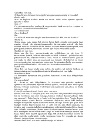 -Gehienbat, esan zuen.
-Orduan, hiriaren bertuteari buruz, (e) horien pareko zuzentasuna jar al zenezake?
-Guztiz, bada.
-Honi ere begiratu iezaiozu berdin uste duzun: hirian auziak epaitzea agintariei
aginduko al diezu?
-Nola ez?
-Eta epaitzerakoan ardura handiagorik izango ote dute, inork inorena izan ez dezan, eta
inori berea ken ez diezaion horretaz baino?
-Ez, horretaz baino.
-Zuzen delakoan?
-Bai.
-Eta bakoitzak berea izate eta egite horri zuzentasuna dela 434. esan ote liezaioke?
-Halaxe da.
-Begira ezazu, bada, nirekin bat zatozen: hargin batek oinetako-konpontzaile baten
zereginei ekiteak edo oinetako-konpontzailea harginarenetan aritzeak edo bata-
bestearen tresna eta eskubideak elkarri hartzeak edo batak bion zereginak egiteak, beste
gauza guztiak aldaturik, hiriari kalte handirik egin liezaiokeenik uste al duzu?
-Handirik ez, esan zuen.
-Baina, uste dut, berez merkataritzarako den ogibidedunen bat edo beste, (b)
aberastasunak, jendeak, indarrak edo antzeko zerbaitek bultzaturik, gudari-sailera edo
guda-sailekoren bat, horretarako duin ez izanik, onulari eta zaintzaile-sailera igarotzen
saia baledi, eta elkarri tresna eta eskubideak alda balitzate, edo bakar bat era berean
beste guztienak egiten hasten denean, orduan, uste dut, eta zuk ere berdin uste zenezake,
gauza guztion aldaera hori eta esku sartze hori hiriaren hondamendia dela.
-Guztiz, bada.
-Beraz hiru sail hauen arteko esku sartzea eta aldatzea (c) kalterik handiena da
hiriarentzat eta arrazoi guztiarekin gaiztakeriarik handiena dela esan liteke.
-Bene-benetan, bada.
-Eta hiriarentzat berarentzat den gaiztakeria handienari ez ote diozu bidegabekeria
deituko?
-Eta nola ez, bada?
XI. - Horixe da, bada, bidegabekeria. Eta alderantziz esan genezake: merkatari,
laguntzaile eta zaintzaileari dagokien berezko egitekoa, bakoitzak berea hirian egiten
duenean, bestearen alderantziz, ez ote liteke hori zuzentasuna izan, eta ez ote lezake
hiria zuzena egin?
-Ez dut (d) uste besterik denik, hauxe baino, esan zuen.
-Ondino, esan nuen, ez dezagula guztiz ziur esan; iduri hori gizon bakoitzarenganatuz,
han ere zuzentasuna dela aitor badezagu, berehala onartuko dugu-zer gehiago, bada,
esan genezake?- Baina horrela ez bada, beste hau aztertuko dugu. Amaitu dezagun
oraingoz asmatu genuen ikerketa: zuzentasuna daukatenen arteko izaki handiago
batengan ahaleginduko bagina zuzentasuna ikusten, errazago litzateke gero gizon bakar
batengan nolakoa dagoen ikustea. Eta (e) izaki hori hiria zela iduritu zitzaigun, eta
horrelaxe ahal genuenik eta hoberen eraiki genuen, ondo jakinik benetan hiri on batean
egon zitekeela zuzentasuna. Bertan agertu zitzaiguna eraman dezagun berriro gizon
bakar horrengana, eta bat baletor ederto izango da; baina bakar horrengan besterik ager
baledi, berriro hirira itzulirik egiaztatuko dugu, 435. eta bata bestearekin ikusirik eta
elkar igurtzirik, su-abarretatik bezala zuzentasuna biztea lor genezake eta ikusgai
bihurtuaz guregan dagoen ziurtatuko dugu.
-Bidezko denez diozu, esan zuen, eta horrelaxe jokatu behar da.
 