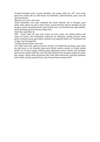 -Esaniko hauetatik ezerk ez gaitu harrituko, ezta areago etsiko ere, 437. inoiz ezerk,
gauza bera izanik aldi eta alde berean eta berarekiko, alderantzizkoak jasan, izan edo
egin litzazkeenaz.
-Benetan, niri ere ez, esan zuen.
-Baina beharbada, esan nuen, eztabaida hau luzatu beharrik izan ez dezagun, guzti
hauen aurka eginez eta egia ez dela esanez, arazoa horrelaxe dela jar dezagun eta egin
dezagun aurrera, akorduan jarririk, gauza horiek inoiz, era horrertaz beste ager badaitez,
hortik datorkigun guztia baztertua izango dela.
-Horrelaxe egin behar da.
XIII. - Ausaz, bada, (b) esan nuen, baietz eta ezetz esatea, edo zerbait erdietsi nahi
izatea eta ezeztea, edo norberagana erakartzea eta alderatzea, aurkako direnen artean
jarriko zenituzke gauza guzti hauek, ekintzak zein jasapenak badira ere? Hainbatean hor
ez dago ezer bereizgarririk.
-Aurkako direnen artean, esan zuen.
-Zer, bada? esan nuen, egarria eta gosea, eta batez ere nahikeriak eta areago, gogo izatea
eta nahi izatea ez ote zenituzke gauza guzti hauek oraintsu esaniko (c) moten ondoan
jarriko? Ez ote duzu esango zerbaiten gogoz dagoenaren arima, benetan, nahi dezakeen
gauza horren atzetik doala beti, edo lortu nahi dezakeen hori beragana erakartzen duela,
edo, areago, zerbait eskura diezaioten nahi izaten duen bakoitzean, norbaitek galdetuko
balio bezala, lortzeko guraria biztuz, bere buruari baietza ematen diola?
 