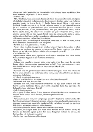 -Ez ote zen, bada, bera halako bat izatera heldu, halako batena izatea zegokiolako? Eta
beste trebetasun eta jakintzaz ez ote da berdin?
-Horrelaxe da.
-XIV. Onartzazu, bada, esan nuen, hauxe zela lehen nik esan nahi nuena, oraingoan
ulertu baduzu behintzat: zerbaitena izatea dagokion orori, den bera izatea berari bakarrik
dagokio, halako bat izatea, berriz, (e) halako batena denari. Baina ez dut esaten
halakoak diratekeena gauzok ere direnik, adibidez, osasun eta gaixotasunei buruzko
jakintza osasuntsu eta gaixo denik edo gauza txar eta onei buruzkoa, jakintza txar eta
ona denik; bestalde, ez zen jakintza bilakatu, bere gaia jakintza bera zelako, halako
batena zelako baino, eta halako hori, osasuntsu eta gaixo izatearena zenez, halako
zientzia izatera iritsi zen bera ere; eta horrek egiten du soilik jakintza deitu ez izatea,
gehitu zaion zerbait horren arabera sendakuntza-jakintza deitua izatea baino.
-Ulertu dut, esan zuen, eta horrelaxe dela deritzat.
-Eta egarria bera, den horrengatik berarengatik, esan nuen, ez 439. ote duzu jarriko
berez zerbaitenak direnen artean? Izan ere egarria...
-Niretzat, esan zuen, edariarena da benetan.
-Ausaz, edaria nolakoa den, egarria ere ez al da halakoa? Egarria bera, ordea, ez edari
askorena, ez gutxirena, ez onarena, ez txarrarena, hitz batean erraiteko, ezta halako
batena ere, aitzitik, ez ote da berez edariaren beraren egarria bakarrik?
-Guztiz horrelaxe da.
-Egarri denaren arimak, beraz, egarri den bakoitzean ez du besterik nahi izaten edatea
baino, horretara (b) joten du eta edarirantz abiatzen da.
-Argi dago.
-Orduan, inoiz ezerk haren egarriari atzera egiten badio, ez ote dago egarri den eta piztia
bezala edatera bultzatzen duen harengan beste zerbait? Zeren esaten genuenez, ezerk
ezin du aldi berean eta zeregin berberari buruz osterantzekorik egin.
-Ezinezko da.
-Adibidez, uste dut, gezilariari edo uztailariari buruz ez dagoela zuzen bere eskuak era
berean uztaia aldentzen eta erakartzen dutela esatea, esku batak aldentzen eta besteak
erakartzen duela baino.
-(c) Guztiz horrelaxe da, esan zuen.
-Esan ote genezake badela inor egarri izan arren edaterik nahi ez duenik?
-Bai horixe, esan zuen, asko eta sarri.
-Zer bada, esan nuen, esan daiteke horiei buruz? Ez ote dago euren arimetan ezer alde
batetik edatera bultzatzen dituena eta bestetik eragozten diena, hau desberdin eta
bultzagilea baino indartsuago delarik?
-Hala deritzat, esan zuen.
-Eta eragozle den hau, sortzen denean, ez ote da adimenetik (d) sortzen, eta eraman eta
eragiten dieten besteak ez ote datozkie jaidura eta gaixotasunetatik?
-Badirudi.
-Arrazoiz, bada, esan nuen, uste izango dugu gauzok bi eta elkarren aurkako direla, alde
batetik, arrazoitzearen bide denari arimaren adimena deituz, eta, bestetik, zaletasunaren,
gosearen, egarriaren eta gaineratiko nahikerien bide; eta hainbat betekada eta atseginen
kide direnei adimengabetasuna eta nahikeriatasuna.
-Bai, baina beharrezko dateke, (e) esan zuen, horrelaxe uste izatea.
-Mugaturik jar ditzagun, bada, esan nuen, arima barruan dauden mota bi hauek; eta
kemena eta kementsu egiten gaituen hori ausaz hirugarren motaren bat ote da, ala
haietako bata edo bestearen izaerakoa?
-Berdin, esan zuen, batarena, nahikeriarena.
 